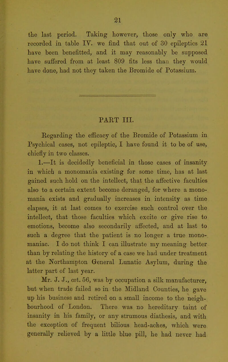 the last period. Taking however, those only who are recorded in table IV. we find that out of 30 epileptics 21 have been benefitted, and it may reasonably be supposed have sufiered from at least 809 fits less than they would have done, had not they taken the Bromide of Potassium. PART III. Regarding the efiicacy of the Bromide of Potassium in Psychical cases, not epileptic, I have found it to be of use, chiefly in two classes. 1.—It is decidedly beneficial in those cases of insanity in which a monomania existing for some time, has at last gained such hold on the intellect, that the afiective faculties also to a certain extent become deranged, for where a mono- mania exists and gradually increases in intensity as time elapses, it at last comes to exercise such control over the intellect, that those faculties which excite or give rise to emotions, become also secondarily afiected, and at last to such a degree that the patient is no longer a true mono- maniac. I do not think I can illustrate my meaning better than by relating the history of a case we had under treatment at the Northampton General Lunatic Asylum, during the latter part of last year. Mr. J. J., oet. 56, was by occupation a silk manufacturer, but when trade failed so in the Midland Counties, he gave up his business and retired on a small income to the neigh- bourhood of London. There was no hereditary taint of insanity in his family, or any strumous diathesis, and with the exception of frequent bilious head-aches, which were generally relieved by a little blue pill, he had never had