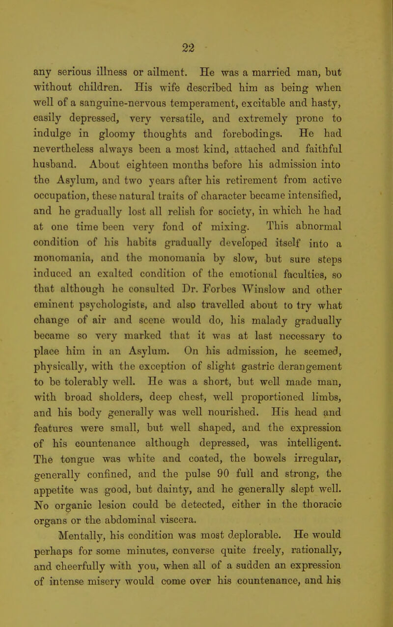 any serious illness or ailment. He was a married man, but without children. His wife described him as being when well of a sanguine-nervous temperament, excitable and hasty, easily depressed, very versatile, and extremely prone to indulge in gloomy thoughts and forebodings. He had nevertheless always been a most kind, attached and faithful husband. About eighteen months before his admission into the Asylum, and two years after his retirement from active occupation, these natural traits of character became intensified, and he gradually lost all relish for society, in which he had at one time been very fond of mixing. This abnormal condition of his habits gradually developed itself into a monomania, and the monomania by slow, but sure steps induced an exalted condition of the emotional faculties, so that although he consulted Dr. Forbes Winslow and other eminent psychologiste, and also travelled about to try what change of air and scene would do, his malady gradually became so very marked that it was at last necessary to place him in an Asylum. On his admission, he seemed, physically, with the exception of slight gastric derangement to bo tolerably well. He was a short, but well made man, with broad sholders, deep chest, well proportioned limbs, and his body generally was well nourished. His head and features were small, but well shaped, and the expression of his countenance although depressed, was intelligent. The tongue was white and coated, the bowels irregular, generally confined, and the pulse 90 full and strong, the appetite was good, but dainty, and he generally slept well. No organic lesion could be detected, either in the thoracic organs or the abdominal viscera. Mentally, his condition was most deplorable. He would perhaps for some minutes, converse quite freel}', rationally, and cheerfully with you, when all of a sudden an expression of intense misery would come over his countenance, and his