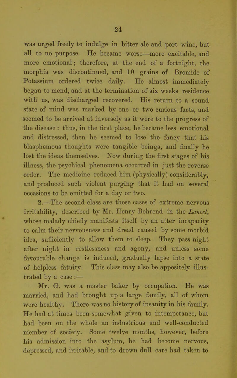 was urged freely to indulge in bitter ale and port wine, but all to no purpose. He became worse—more excitable, and more emotional; tberefore, at tbe end of a fortnight, the morphia was discontinued, and 10 grains of Bromide of Potassium ordered twice daily. He almost immediately began to mend, and at the termination of six weeks residence with us, was discharged recovered. His return to a sound state of mind was marked by one or two curious facts, and seemed to be arrived at inversely as it were to the progress of the disease : thus, in the first place, he became less emotional and distressed, then he seemed to lose the fancy that his blasphemous thoughts were tangible beings, and finally he lost the ideas themselves. Now during the first stages of his illness, the psychical phenomena occurred in just the reverse order. The medicine reduced him (physically) considerably, and produced such violent purging that it had on several occasions to be omitted for a day or two. 2.—The second class are those cases of extreme nervous irritability, described by Mr. Henry Behrend in the Lancet, whose malady chiefly manifests itself by an utter incapacity to calm their nervousness and dread caused by some morbid idea, sufficiently to allow them to sleep. They pass night after night in restlessness and agony, and unless some favourable change is induced, gradually lapse into a state of helpless fatuity. This class may also be appositely illus- trated by a case :— Mr. Q-. was a master baker by occupation. He was married, and had brought up a large family, all of whom were healthy. There was no history of insanity in his family. He had at times been somewhat given to intemperance, but had been on the whole an industrious and well-conducted member of society. Some twelve months, however, before his admission into the asylum, he had become nervous, depressed, and irritable, and to drown duU care had taken to