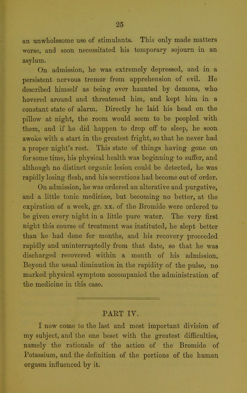 an unwholesome use of stimulants. This only made matters worse, and soon necessitated his temporary sojourn in an asylum. On admission, he was extremely depressed, and in a persistent nervous tremor from appreheusion of evil. He described himself as being ever haunted by demons, who hovered around and threatened him, and kept him in a constant state of alarm. Directly he laid his head on the pillow at night, the room would seem to be peopled with them, and if he did happen to drop off to sleep, he soon awoke with a start in the greatest fright, so that he never had a proper night's rest. This state of things having gone on for some time, his physical health was beginning to suffer, and although no distinct organic lesion could be detected, he was rapidly losing flesh, and his secretions had become out of order. On admission, he was ordered an alterative and purgative, and a little tonic medicine, but becoming no better, at the expiration of a week, gr. xx. of the Bromide were ordered to be given every night in a little pure water. The very first night this course of treatment was instituted, he slept better than he had done for months, and his recovery proceeded rapidly and uninterruptedly from that date, so that he was discharged recovered within a month of his admission. Beyond the usual diminution in the rapidity of the pulse, no marked physical symptom accompanied the administration of the medicine in this case. PART lY. I now come to the last and most important division of my subject, and the one beset with the greatest diflficulties, namely the rationale of the action of the Bromide of Potassium, and the definition of the portions of the human orgasm influenced by it.