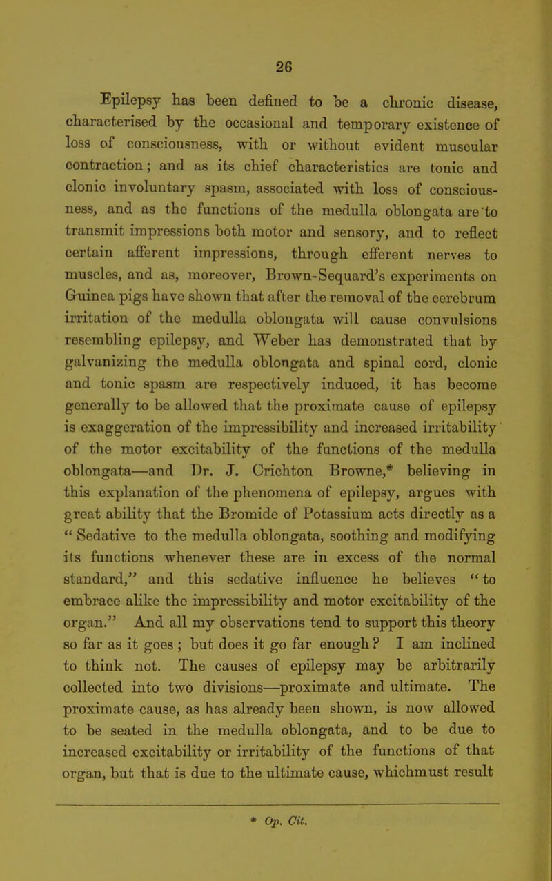 Epilepsy has been defined to be a chi-onic disease, characterised by the occasional and temporary existence of loss of consciousness, with or without evident muscular contraction; and as its chief characteristics are tonic and clonic involuntary spasm, associated with loss of conscious- ness, and as the functions of the medulla oblongata are to transmit impressions both motor and sensory, and to reflect certain afferent impressions, through efferent nerves to muscles, and as, moreover, Brown-Sequard's experiments on Guinea pigs have shown that after the removal of the cerebrum irritation of the medulla oblongata will cause convulsions resembling epilepsy, and Weber has demonstrated that by galvanizing the medulla oblongata and spinal cord, clonic and tonic spasm are respectively induced, it has become generallj' to be allowed that the proximate cause of epilepsy is exaggeration of the impressibility and increased irritability of the motor excitability of the functions of the medulla oblongata—and Dr. J. Crichton Browne,* believing in this explanation of the phenomena of epilepsy, argues with great ability that the Bromide of Potassium acts directly as a  Sedative to the medulla oblongata, soothing and modifying its functions whenever these are in excess of the normal standard, and this sedative influence he believes  to embrace alike the impressibility and motor excitability of the organ. And all my observations tend to support this theory so far as it goes ; but does it go far enough ? I am inclined to think not. The causes of epilepsy may be arbitrarily collected into two divisions—proximate and ultimate. The proximate cause, as has already been shown, is now allowed to be seated in the medulla oblongata, and to be due to increased excitability or irritability of the functions of that organ, but that is due to the ultimate cause, whichmust result • Op. Oil.