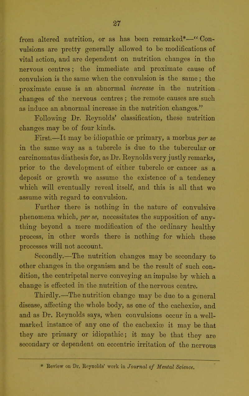 from altered nutrition, or a8 has been remarked*— Con- vulsions are pretty generally allowed to be modifications of vital action, and are dependent on nutrition changes in the nervous centres; the immediate and proximate cause of convulsion is the same when the convulsion is the same; the proximate cause is an abnormal increase in the nutrition changes of the nervous centres ; the remote causes are such as induce an abnormal increase in the nutrition changes. Following Dr. Reynolds' classification, these nutrition changes may be of four kinds. First.—It may be idiopathic or primary, a morbus per se in the same way as a tubercle is due to the tubercular or carcinomatus diathesis for, as Dr. Reynolds very justly remarks, prior to the development of either tubercle or cancer as a deposit or growth we assume the existence of a tendency which will eventually reveal itself, and this is all that we .assume with regard to convulsion. Further there is nothing in the nature of convulsive phenomena which, per se, necessitates the supposition of any- thing beyond a mere modification of the ordinary healthy process, in other words there is nothing for which these processes will not account. Secondly.—The nutrition changes may be secondary to other changes in the organism and be the result of such con- dition, the centripetal nerve conveying an impulse by which a change is effected in the nutrition of the nervous centre. Thirdly.—The nutrition change may be due to a general disease, affecting the whole body, as one of the cachexioe, and and as Dr. Reynolds says, when convulsions occur in a well- marked instance of any one of the cachexioe it may be that they are primary or idiopathic; it may be that they are secondary or dependent on eccentric irritation of the nervous * Review on Dr. Reynolds' work in Journal of Mental Science.
