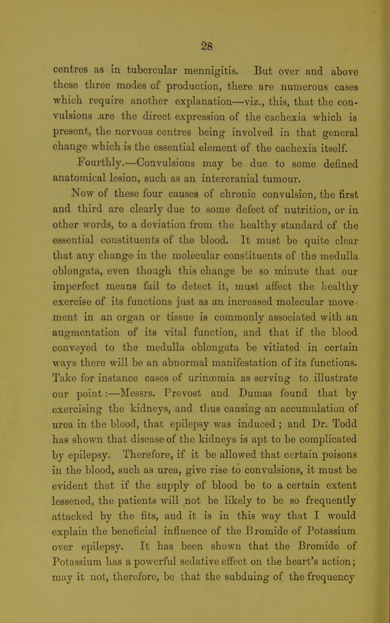 centres as in tubercular mennigitis. But over and above these three modes of production, there are numerous cases which require another explanation—viz., this, that the con- vulsions .are the direct expression of the cachexia which is present, the nervous centres being involved in that general change which is the essential element of the cachexia itself. Fourthly.—Convulsions may be due to some defined anatomical lesion, such as an intercranial tumour. Now of these four causes of chronic convulsion, the first and third are clearly due to some defect of nutrition, or in other words, to a deviation from the healthy standard of the essential constituents of the blood. It must be quite clear that any change in the molecular constituents of the medulla oblongata, even though this change be so minute that our imperfect means fail to detect it, must affect the healthy exercise of its functions just as an increased molecular move ment in an organ or tissue is commonly associated with an augmentation of its vital function, and that if the blood conveyed to the medulla oblongata be vitiated in certain ways there will be an abnormal manifestation of its functions. Take for instance cases of urincemia as serving to illustrate our point:—ISIessrs. Prcvost and Dumas found that by exercising the kidneys, and thus causing an accumulation of urea in the blood, that epilepsy was induced; and Dr. Todd has shown that disease of the kidneys is apt to be complicated by epilepsy. Therefore, if it be allowed that certain poisons in the blood, such as urea, give rise to convulsions, it must be evident that if the supply of blood be to a certain extent lessened, the patients will not be likely to be so frequently attacked by the fits, and it is in this way that I would explain the beneficial influence of the Bromide of Potassium over epileps3\ It has been shown that the Bromide of Potassium has a powerful sedative effect on the heart's action; may it not, therefore, be that the subduing of the frequency