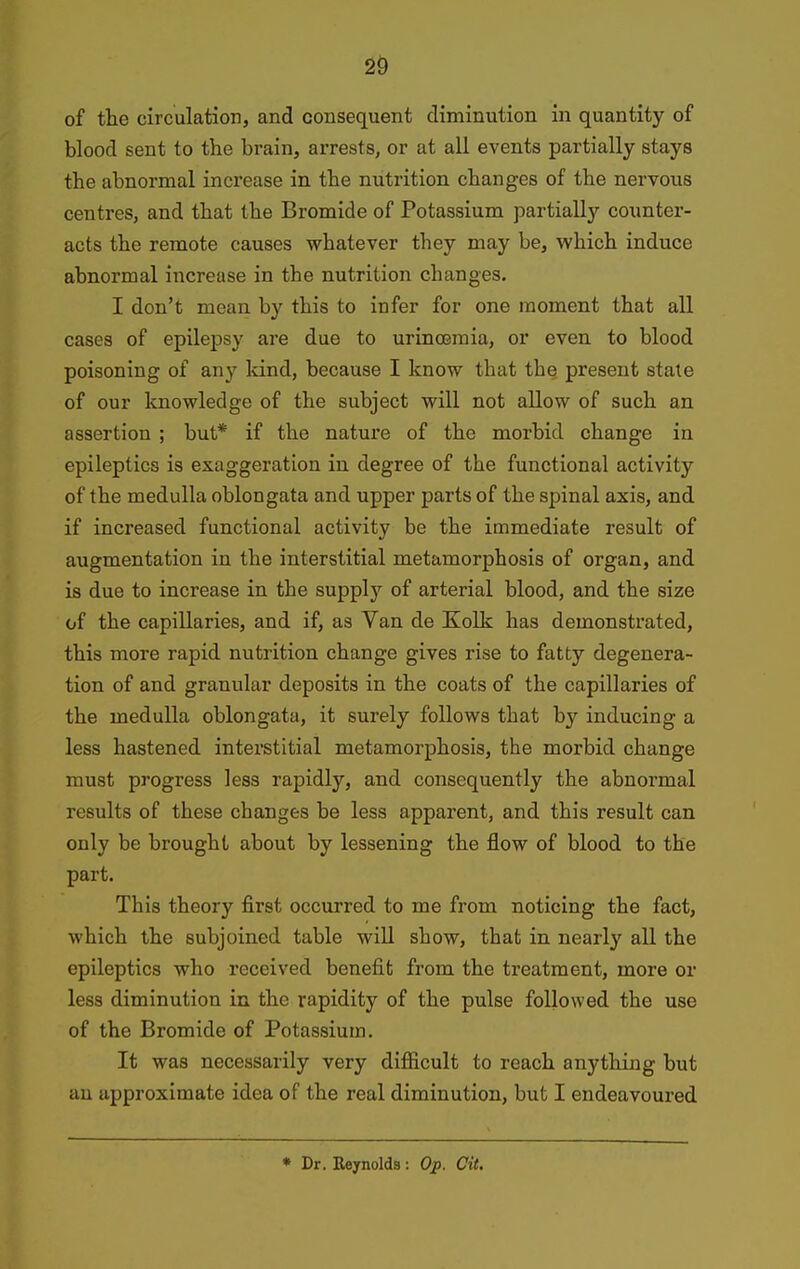 of the circulation, and consequent diminution in quantity of blood sent to the brain, arrests, or at all events partially stays the abnormal increase in the nutrition changes of the nervous centres, and that the Bromide of Potassium partially counter- acts the remote causes whatever they may be, which induce abnormal increase in the nutrition changes. I don't mean by this to infer for one moment that all cases of epilepsy are due to urincBmia, or even to blood poisoning of any land, because I know that the present state of our knowledge of the subject will not allow of such an assertion ; but* if the nature of the morbid change in epileptics is exaggeration in degree of the functional activity of the medulla oblongata and upper parts of the spinal axis, and if increased functional activity be the immediate result of augmentation in the interstitial metamorphosis of organ, and is due to increase in the supply of arterial blood, and the size of the capillaries, and if, as Van de Kolk has demonstrated, this more rapid nutrition change gives rise to fatty degenera- tion of and granular deposits in the coats of the capillaries of the medulla oblongata, it surely follows that by inducing a less hastened interstitial metamorphosis, the morbid change must progress less rapidly, and consequently the abnormal results of these changes be less apparent, and this result can only be brought about by lessening the flow of blood to the part. This theory first occurred to me from noticing the fact, which the subjoined table will show, that in nearly all the epileptics who received benefit from the treatment, more or less diminution in the rapidity of the pulse followed the use of the Bromide of Potassium. It was necessarily very difficult to reach anything but au approximate idea of the real diminution, but I endeavoured
