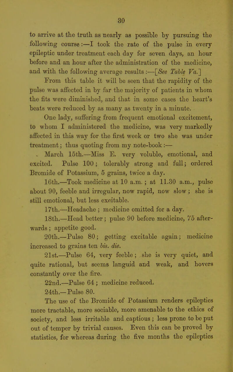 to arrive at the truth as nearly as possible by pursuing the following course:—I took the rate of the pulse in every epileptic under treatment each day for seven days, an hour before and an hour after the administration of the medicine, and with the following average results :—[/See Table Fa.] From this table it will be seen that the rapidity of the pulse was affected in by far the majority of patients in whom the fits were diminished, and that in some cases the heart's beats were reduced by as many as twenty in a minute. One lady, suffering from frequent emotional excitement, to whom I administered the medicine, was very markedly affected in this way for the first week or two she was under treatment; thus quoting from my note-book :— . March 15th.—Miss E. very voluble, emotional, and excited. Pulse 100; tolerably strong and full; ordered Bromide of Potassium, 5 grains, twice a day. 16th.—Took medicine at 10 a.m.; at 11.30 a.m., pulse about 90, feeble and irregular, now rapid, now slow ; she is still emotional, but less excitable. 17th.—Headache ; medicine omitted for a day. 18th.—Head better; pulse 90 before medicine, 75 after- wards ; appetite good. 20th.—Pulse 80; getting excitable again; medicine increased to grains ten bis. die. 21st.—Pulse 64, very feeble; she is very quiet, and quite rational, but seems languid and weak, and hovers constantly over the fire. 22nd.—Pulse 64 ; medicine reduced. 24th.-Pulse 80. The use of the Bromide of Potassium renders epileptics more tractable, more sociable, more amenable to the ethics of society, and less irritable and captious ; less prone to be put out of temper by trivial causes. Even this can be proved by statistics, for whereas during the five months the epileptics
