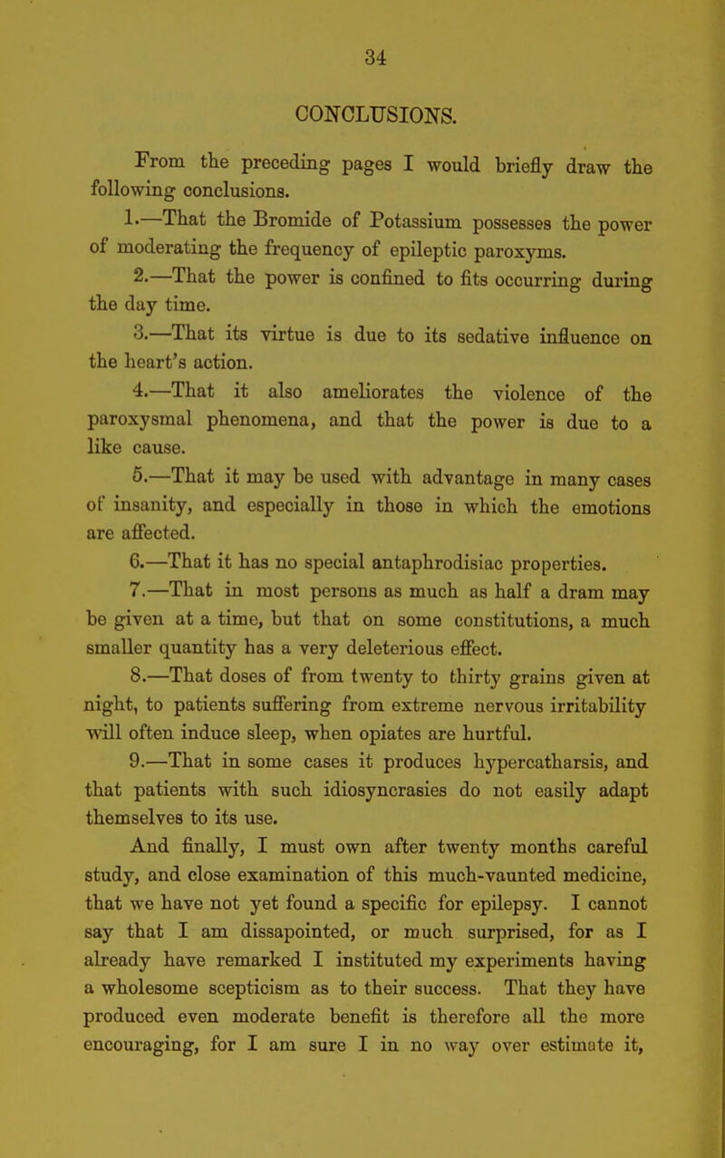 CONCLUSIONS. From the preceding pages I would briefly draw the following conclusions. !•—That the Bromide of Potassium possesses the power of moderating the frequency of epileptic paroxyms. 2. —That the power is confined to fits occurring during the day time. 3. —That its virtue is due to its sedative influence on the heart's action. 4. —That it also ameliorates the violence of the paroxysmal phenomena, and that the power is due to a like cause. 5. —That it may be used with advantage in many cases of insanity, and especially in those in which the emotions are affected. 6. —That it has no special antaphrodisiac properties. 7. —That in most persons as much as half a dram may be given at a time, but that on some constitutions, a much smaller quantity has a very deleterious effect. 8. —That doses of from twenty to thirty grains given at night, to patients suffering from extreme nervous irritability will often induce sleep, when opiates are hurtful. 9. —That in some cases it produces hypercatharsis, and that patients with such idiosyncrasies do not easily adapt themselves to its use. And finally, I must own after twenty months careful study, and close examination of this much-vaunted medicine, that we have not yet found a specific for epilepsy. I cannot say that I am dissapointed, or much surprised, for as I already have remarked I instituted my experiments having a wholesome scepticism as to their success. That they have produced even moderate benefit is therefore all the more encouraging, for I am sure I in no way over estimate it,