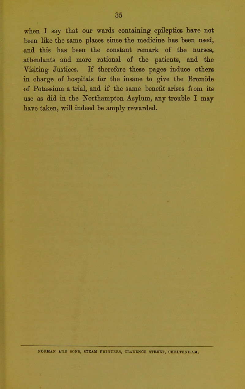 when I say that our wards containing epileptics hare not been like the same places since the medicine has been used, and this has been the constant remark of the nurses, attendants and more rational of the patients, and the Visiting Justices. If therefore these pages induce others in charge of hospitals for the insane to give the Bromide of Potassium a trial, and if the same benefit arises from its use as did in the Northampton Asylum, any trouble I may have taken, will indeed be amply rewarded. NOHMAN AND SONS, STEAM PKINTER8, CLARKNOE STKEKT, CHXLTEITHAK.