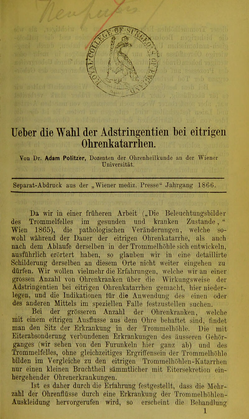 lieber die WaM der Adstringentien bei eitrigen Obrenkatarrben. Von Dr. Adam Politzer, Dozenten der Ohrenheilkunde au der Wiener Universität. Separat-Abdruck aus der „Wiener mediz. Presse Jahrgang 1866. Da wir in einer früheren Arbeit („Die Beleuchtungsbilder des Trommelfelles im gesunden und kranken Zustande,  Wien 1865), die pathologischen Veränderungen, welche so- wohl während der Dauer der eitrigen Ohrenkatarrhe, als auch nach dem Ablaufe derselben in der Trommelhöhle sich entwickeln, ausführlich erörtert haben, so glauben wir in eine detaillirte Schilderung derselben an diesem Orte nicht weiter eingehen zu dürfen. Wir wollen vielmehr die Erfahrungen, welche wir an einer grossen Anzahl von Ohrenkranken über die Wirkungsweise der Adstringentien bei eitrigen Ohrenkatarrhen gemacht, hier nieder- legen, und die Indikationen lür die Anwendung des einen oder des anderen Mittels im speziellen Falle festzustellen suchen. Bei der grösseren Anzahl der Ohrenkrauken, welche mit einem eitrigen Ausflusse aus dem Ohre behaftet sind, findet man den Sitz der Erkrankung in der Trommelhöhle. Die mit Eiterabsonderung verbundenen Erkrankungen des äusseren Gehör- ganges (wir sehen von den Furunkeln hier ganz ab) und des Trommelfelles, ohne gleichzeitiges Ergrifl'cnsein der Trommelhöhle bilden im Vergleiche zu den eitrigen Trommelhöhlen-Katarrhen nur einen kleinen Brachtheil sämmtlicher mit Eitersekretion ein- hergehender Ohrenerkrankungen. Ist es daher durch die Erfahrung festgestellt, dass die Mehr- zahl der Ohrenflüsse durch eine Erkrankung der Trommelhöhleu- Auskleidung hervorgerufen wird, so erscheint die Behandlung