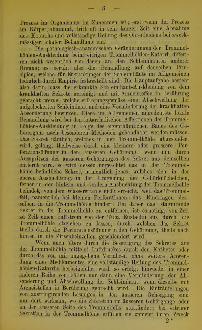 Prozess im Organismus im Zunehmen ist; erst wenn der Prozess im Körper, abnimmt, tritt oft in sehr kurzer Zeit eine Abnahme des Katarrhs und vollständige Heilung des Ohrenleidens bei zweck- mässiger lokaler Behandlung ein. Die pathologisch-anatomischen Veränderungen der Trommel- höhlen-Auskleidung beim eitrigen Trommelhöhlen-Katarrh difteri- ren nicht wesentlich von denen an den Schleimhäuten anderer Organe; es beruht also die Behandlung auf denselben Prin- cipien, welche für Erkrankungen der Schleimhäute im Allgemeinen lediglich durch Empirie festgestellt sind. Die Hauptaufgabe besteht also darin, dass die erkrankte Schleimhaut-Auskleidung von dem krankhaften Sekrete geremigt und mit Arzneistoffen in Berührung gebracht werde, welche erfahrungsgemäss eine Abschwellung der aufgelockerten Schleimhaut und eine Verminderung der krankhaften Absonderung bewirken. Diese im Allgemeinen angedeutete lokale Behandlung wird bei den katarrhalischen Affektionen der Trommel- höhlen-Auskleidung in Folge des eigenthümlichen Baues des Ge- hörorgans nach besonderen Methoden gehandhabt werden müssen. Das Sekret nämlich, welches in der Trommelhöhle abgesondert wird, gelangt theilweise durch eine kleinere oder grössere Per- forationsöffnung in den äusseren Gehörgang; wenn nun durch Ausspritzen des äusseren Gehörganges das Sekret aus demselben entfernt wird, so wird dessen ungeachtet das in der Trommel- höhle befindliche Sekret, namentlich jenes, welches sich in der oberen Ausbuchtung, in der Umgebung der Gehörknöchelchen, ferner in der hintern und vordem Ausbuchtung der Trommelhöhle befindet, von dem Wasserstrahle nicht erreicht, weil das Trommel- fell, namentlich bei kleinen Perforationen, das Eindringen des- selben in die Trommelhöhle hindert. Um daher das stagnirende Sekret in der Trommelhöhle zu entfernen, ist es nöthig, von Zeit zu Zeit einen Luftstrom von der Tuba Eustachii aus durch die Trommelhöhle streichen zu lassen, durch welchen das Seki-et theils durch die Perforationsöffnung in den Gehörgang, theüs nach hinten in die Zitzenbeinzellen geschleudert wird. Wenn aucb öfters durch die Beseitigung des Sekretes aus der Trommelhöhle mittelst Luftdruckes durch den Katheter oder durch das von mir angegebene Verfahren ohne weitere Anwen- dung eines Medikamentes eine vollständige Heilung des Trommel- höhlen-Katarrhs herbeigeführt wird, so erfolgt hinwieder in einer anderen Reihe von Fällen nur dann eine Verminderung der Ab- sonderung und Abschwellung der Sehleimhaut, wenn dieselbe mit Arzneistoffen in Berührung gebracht wird. Die Einträufelangen von adstringirenden Lösungen in 'den äusseren Gehörgang sind nur dort wirksam, wo die Sekretion im äusseren Gehörgange oder an der äusseren Seite des Trommelfells stattfindet; bei eitriger Sekretion in der Trommelhöhle erfüllen sie zumeist ihren Zweck 2 *