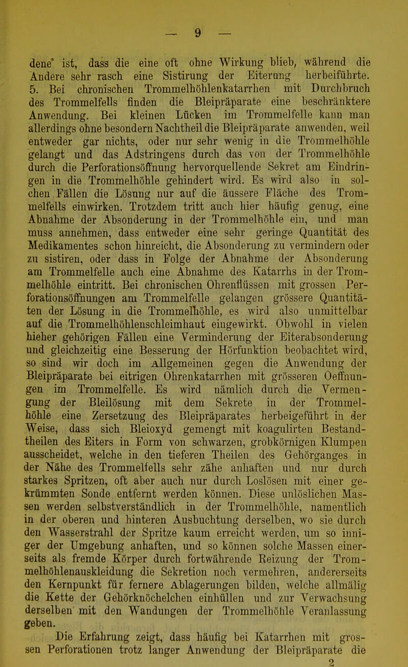 dene' ist, dass die eine oft ohne Wirkung blieb, während die Andere sehr rasch eine Sistirung der Eiterung herbeiführte. 5. Bei chronischen Trommelhöhlenkatarrhen mit Durchbruch des Trommelfells finden die Bleipräparate eine beschränktere Anwendung. Bei kleinen Lücken im Trommelfelle kann man allerdings ohne besondern Nachtheil die Bleipräparate anwenden, weil entweder gar nichts, oder nur sehr wenig in die Trommelhöhle gelangt und das Adstringens durch das von der Trommelhöhle durch die Perforationsöffnung hervorquellende Sekret am Eindrin- gen in die Trommelhöhle gehindert wird. Es wird also in sol- chen Fällen die Lösung nur auf die äussere Fläche des Trom- melfells einwirken. Trotzdem tritt auch hier häufig genug, eine Abnahme der Absonderung in der Trommelhöhle ein, und man muss annehmen, dass entweder eine sehr geringe Quantität des Medikamentes schon hinreicht, die Absonderung zu vermindern oder zu sistiren, oder dass in Folge der Abnahme der Absonderung am Trommelfelle auch eine Abnahme des Katarrhs in der Trom- melhöhle eintritt. Bei chronischen Ohrenflüssen mit grossen Per- forationsöffnungen am Trommelfelle gelangen grössere Quantitä- ten der Lösung in die Trommelhöhle, es wird also unmittelbar auf die Trommelhöhlenschleimhaut eingewirkt. Obwohl in vielen hieher gehörigen Fällen eine Verminderung der Eiterabsonderung und gleichzeitig eine Besserung der Hörfunktion beobachtet wird, so sind wir doch im Allgemeinen gegen die Anwendung der Bleipräparate bei eitrigen Ohrenkatarrhen mit grösseren Oeffnun- gen im Trommelfelle. Es wird nämlich durch die Vermen- gung der Bleilösung mit dem Sekrete in der Trommel- höhle eine Zersetzung des Bleipräparates herbeigeführt in der Weise, dass sich Bleioxyd gemengt mit koagulii-ten Bestand- theilen des Eiters in Form von schwarzen, grobkörnigen Klumpen ausscheidet, welche in den tieferen Tb eilen des Gehörganges in der Nähe des Trommelfells sehr zähe anhaften und nur durch starkes Spritzen, oft aber auch nur durch Loslösen mit einer ge- krümmten Sonde entfernt werden können. Diese unlöslichen Mas- sen werden selbstverständlich in der Trommelhöhle, namentlich in der oberen und hinteren Ausbuchtung derselben, wo sie durch den Wasserstrahl der Spritze kaum erreicht werden, um so inni- ger der Umgebung anhaften, und so können solche Massen einer- seits als fremde Körper durch fortwährende Reizung der Trom- melhöhlenauskleidung die Sekretion noch vermehren, andererseits den Kernpunkt für fernere Ablagerungen bilden, welche allmälig die Kette der Gehörknöchelchen einhüllen und zur Verwachsung derselben mit den Wandungen der Trommelhöhle Veranlassung geben. Die Erfahrung zeigt, dass häufig bei Katarrhen mit gros- sen Perforationen trotz langer Anwendung der Bleipräparate die 2