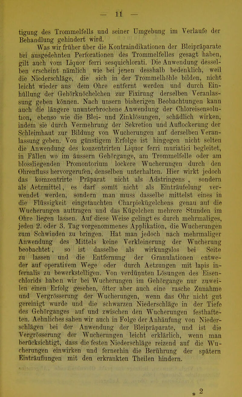 Behandlung gehindert wird. Was wir früher über die Kontraindikationen der Bleipräparate bei ausgedehnten Perforationen des Trommelfelles gesagt haben, gilt auch vom Liquor ferri sesquichlorati. Die Anwendung dessel- ben erscheint nämlich wie bei jenen desshalb bedenklich, weil die Niederschläge, die sich in der Trommelhöhle bilden, nicht leicht wieder aus dem Ohre entfernt werden und durch Ein- hüllung der Gehörknöchelchen zur Fixirung derselben Veranlas- sung geben können. Nach unsern bisherigen Beobachtungen kann auch die längere ununterbrochene Anwendung der Chloreisensolu- tion, ebenso wie die Blei- und Zinklösungen, schädlich wirken, indem sie durch Vermehrung der Sekretion und Auflockerung der Schleimhaut zur Bildung von Wucherungen auf derselben Veran- lassung geben. Von günstigem Erfolge ist hingegen nicht selten die Anwendung des konzentrirten Liquor ferri muriatici begleitet, in Fällen wo im äussern Gehörgange, am Trommelfelle oder am biossliegenden Promontorium lockere Wucherungen durch den Ohrenfluss hervorgerufen, denselben unterhalten. Hier wirkt jedoch das komzentrirte Präparat nicht als Adstringens , sondern als Aetzmittel, es darf somit nicht als Einträufelung ver- wendet werden, sondern man muss dasselbe mittelst eines in die Flüssigkeit eingetauchten Charpiekügelchens genau auf die Wucherungen aultragen und das Kügelchen mehrere Stunden im Ohre liegen lassen. Auf diese Weise gelingt es durch mehrmaliges, jeden 2. oder 3. Tag vorgenommenes Applikation, die Wucherungen zum Schwinden zu bringen. Hat man jedoch nach mehrmaliger Anwendung des Mittels keine Verkleinerung der Wucherung beobachtet, so ist dasselbe als wirkungslos bei Seite zu lassen und die Entfernung der Granulationen entwe- der auf operativem Wege oder durch Aetzungen mit lapis in- fernalis zu bewerkstelligen. Von verdünnten Lösungen des Eisen- chlorids haben wir bei Wucherungen im Gehörgange nur zuwei- len einen Erfolg gesehen, öfter aber auch eine rasche Zunahme und Vergrösserung der Wucherungen, wenn das Ohr nicht gut gereinigt wurde und die schwarzen Niederschläge in der Tiefe des Gehörganges auf und zwischen den Wucherungen festhafte- ten. Aehnliches sahen wir auch in Folge der Anhäufung von Nieder- schlägen bei der Anwendung der Bleipräparate, und ist die Vergrösserung der Wucherungen leicht erklärlich, wenn man berücksichtigt, dass die festen Niederschläge reizend auf die Wu- cherungen einwirken und fernerhin die Berührung der spätem Einträuflungen mit den erkrankten Theilen hindern.
