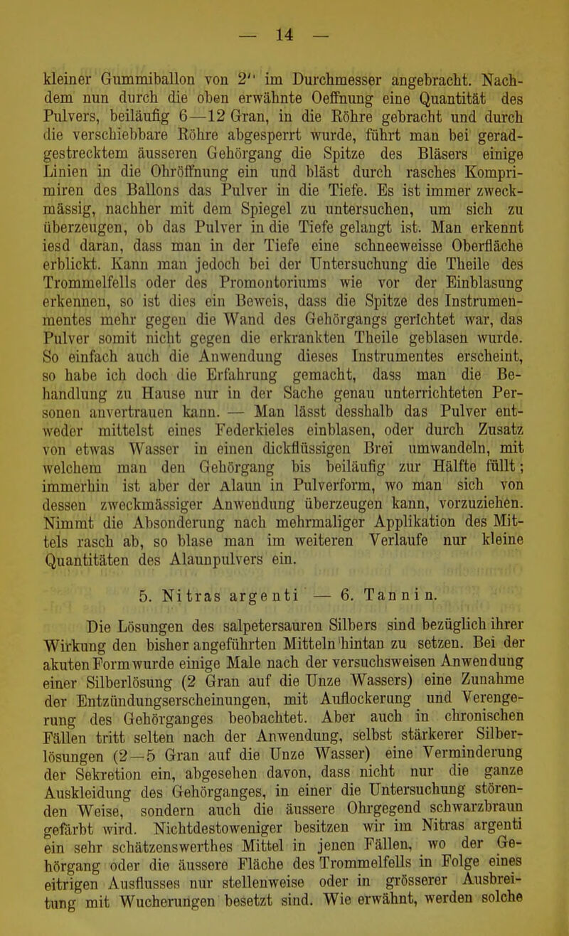 kleiner Gummiballon von 2 im Durchmesser angebracht, l^ach- dem nun durch die oben erwähnte Oeflfnung eine Quantität des Pulvers, beiläufig 6—12 Gran, in die Röhre gebracht und durch die verschiebbare Röhre abgesperrt wurde, führt man bei gerad- gestrecktem äusseren Gehörgang die Spitze des Bläsers einige Linien in die Ohröffnung ein und bläst durch rasches Kompri- miren des Ballons das Pulver in die Tiefe. Es ist immer zweck- mässig, nachher mit dem Spiegel zu untersuchen, um sich zu überzeugen, ob das Pulver in die Tiefe gelaugt ist. Man erkennt iesd daran, dass man in der Tiefe eine schneeweisse Obei-fläche erblickt. Kann ]nan jedoch bei der Untersuchung die Theile des Trommelfells oder des Promontoriums wie vor der Einblasung erkennen, so ist dies ein Beweis, dass die Spitze des Instrumeu- mentes mehr gegen die Wand des Gehörgangs gerichtet war, das Pulver somit nicht gegen die erkrankten Theile geblasen Avurde. So einfach auch die Anwendung dieses Insti'umentes erscheint, so habe ich doch die Erfahrung gemacht, dass man die Be- handlung zu Hause nur in der Sache genau unterrichteten Per- sonen auvertrauen kanu. — Man lässt desshalb das Pulver ent- weder mittelst eines Federkieles einblasen, oder durch Zusatz von etwas Wasser in einen dickflüssigen Brei umwandeln, mit welchem man den Gehörgang bis beiläufig zur Hälfte füUt; immerhin ist aber der Alaun in Pulverform, wo man sich von dessen zweckmässiger Anwendung überzeugen kann, vorzuziehen. Nimmt die Absondenmg nach mehrmaliger Applikation des Mit- tels rasch ab, so blase man im weiteren Verlaufe nur kleine Quantitäten des Alaunpulvers ein. 5. Nitras argenti — 6. Tannin. Die Lösungen des salpetersauren Silbers sind bezüglich ihrer Wirkung den bisherangeführten Mitteln'hintan zu setzen. Bei der akuten Form wurde einige Male nach der versuchsweisen Anwendung einer Silberlösung (2 Gran auf die Unze Wassers) eine Zunahme der Entzündungserscheinungen, mit Auflockerung und Verenge- rung des Gehörganges beobachtet. Aber auch in chronischen Fällen tritt selten nach der Anwendung, selbst stärkerer Silber- lösungen (2 — 5 Gran auf die Unze Wasser) eine Verminderung der Sekretion ein, abgesehen davon, dass nicht nur die ganze Auskleidung des Gehörganges, in einer die Untersuchung stören- den Weise, sondern auch die äussere Ohrgegend schwarzbraun gefärbt wird. Nichtdestoweniger besitzen wir im Nitras argenti ein sehr schätzenswerthes Mittel in jenen Fällen, wo der Ge- hörgang oder die äussere Fläche des Trommelfells in Folge eines eitrigen Ausflusses nur stellenweise oder in grösserer Ausbrei- tung mit Wucherungen besetzt sind. Wie erwähnt, werden solche