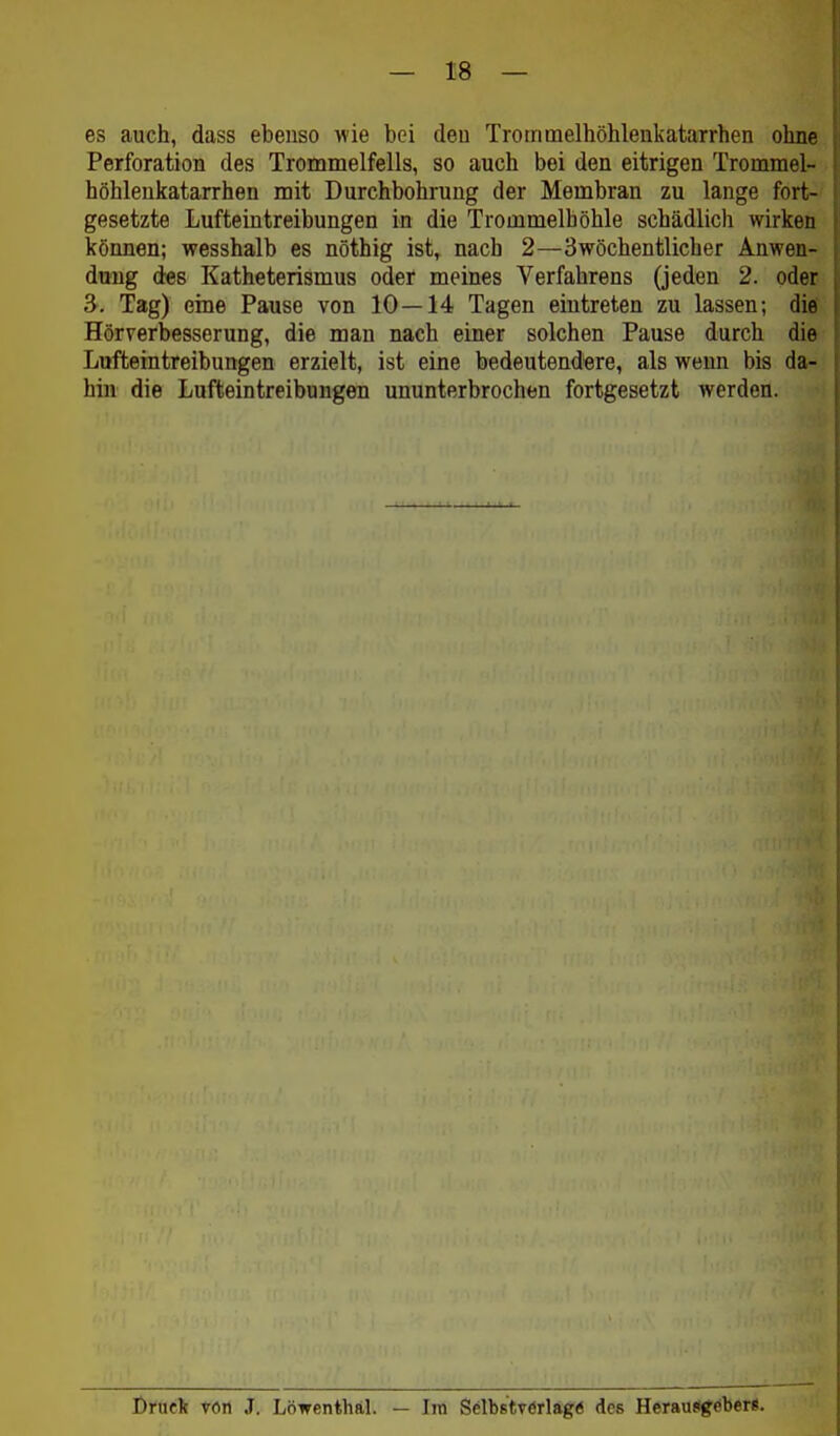 es auch, dass ebenso wie bei deu Trommelhöhlenkatarrhen ohne Perforation des Trommelfells, so auch bei den eitrigen Trommel- höhlenkatarrhen mit Durchbohrung der Membran zu lauge fort-' gesetzte Lufteintreibungen in die Trommelhöhle schädlich wirken können; wesshalb es nöthig ist, nach 2—3wöchentlicher Anwen- dung des Katheterismus oder meines Verfahrens (jeden 2. oder 3. Tag) eine Pause von 10—14 Tagen eintreten zu lassen; die Hörverbesserung, die man nach einer solchen Pause durch die Lufteintreibungen erzielt, ist eine bedeutendere, als weun bis da- hin die Lufteintreibungen ununterbrochen fortgesetzt werden. i)tnc1t vört J. Löwenthftl. — Im Selbstverläge des Heraujigeber«.