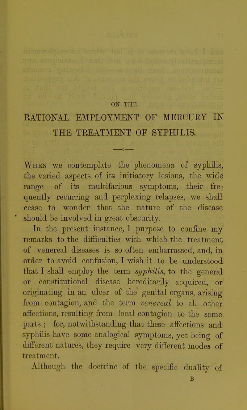 EATIONAL EMPLOYMENT OF MERCURY IN THE TREATMENT OF SYPHILIS. When we contemplate the phenomena of syphilis, the varied aspects of its initiatory lesions, the wide range of its multifarious symptoms, their fre- quently recurring and perplexing relapses, we shaU cease to wonder that the nature of the disease should be involved in great obscurity. In the present iastance, I purpose to confine my remarks to the dijficulties with which the treatment of venereal diseases is so often embarrassed, and, in order to avoid confusion, I wish it to be understood that I shall employ the term syphilis, to the general or constitutional disease hereditarily acquired, or originating in an ulcer of the genital organs, arising from contagion, and the term venereal to all other afiections, resulting from local contagion to the same parts ; for, notwithstanding that these affections and sjrphilis have some analogical symptoms, yet being of different natures, they require very different modes of treatment. Although the doctrine of the specific duality of B