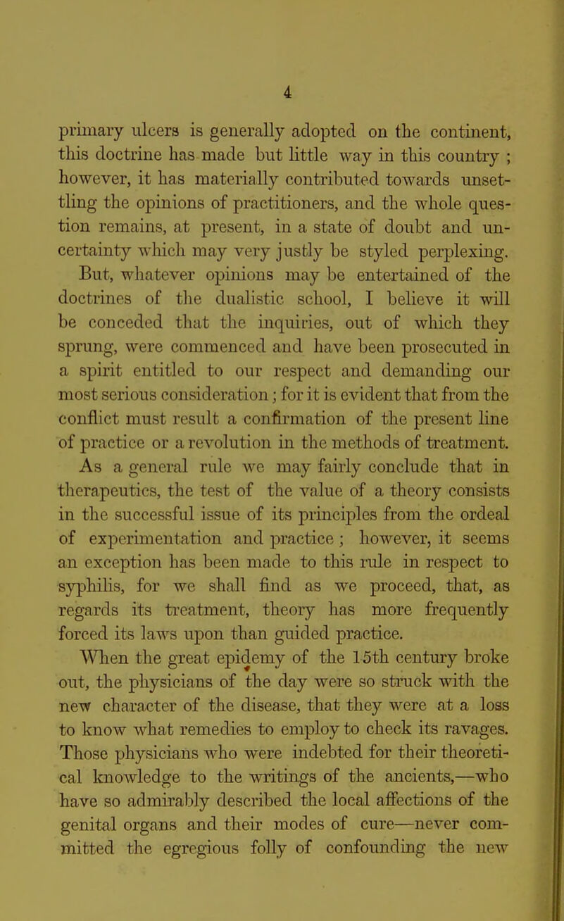 primary ulcers is generally adopted on the continent, this doctrine has made but little way in this country ; however, it has materially contril:)uted towards unset- tling the opinions of practitioners, and the whole ques- tion remains, at present, in a state of doubt and un- certainty which may very justly be styled perj)lexing. But, whatever opinions may be entertained of the doctrines of the dualistic school, I believe it will be conceded that the inquiries, out of which they sprung, were commenced and have been prosecuted in a spirit entitled to our respect and demanding our most serious consideration; for it is evident that from the conflict must result a confirmation of the present line of practice or a revolution in the methods of treatment. As a general rule we may fairly conclude that in therapeutics, the test of the value of a theory consists in the successful issue of its principles from the ordeal of experimentation and practice; however, it seems an exception has been made to this rule in respect to syphilis, for we shall find as we proceed, that, as regards its treatment, theory has more frequently forced its laws upon than guided practice. When the great epidemy of the 15th century broke out, the physicians of the day were so struck with the new character of the disease, that they were at a loss to know what remedies to employ to check its ravages. Those physicians who were indebted for their theoreti- cal knowledge to the writings of the ancients,—who have so admirably described the local affections of the genital organs and their modes of cure—never com- mitted the egregious folly of confounding the new
