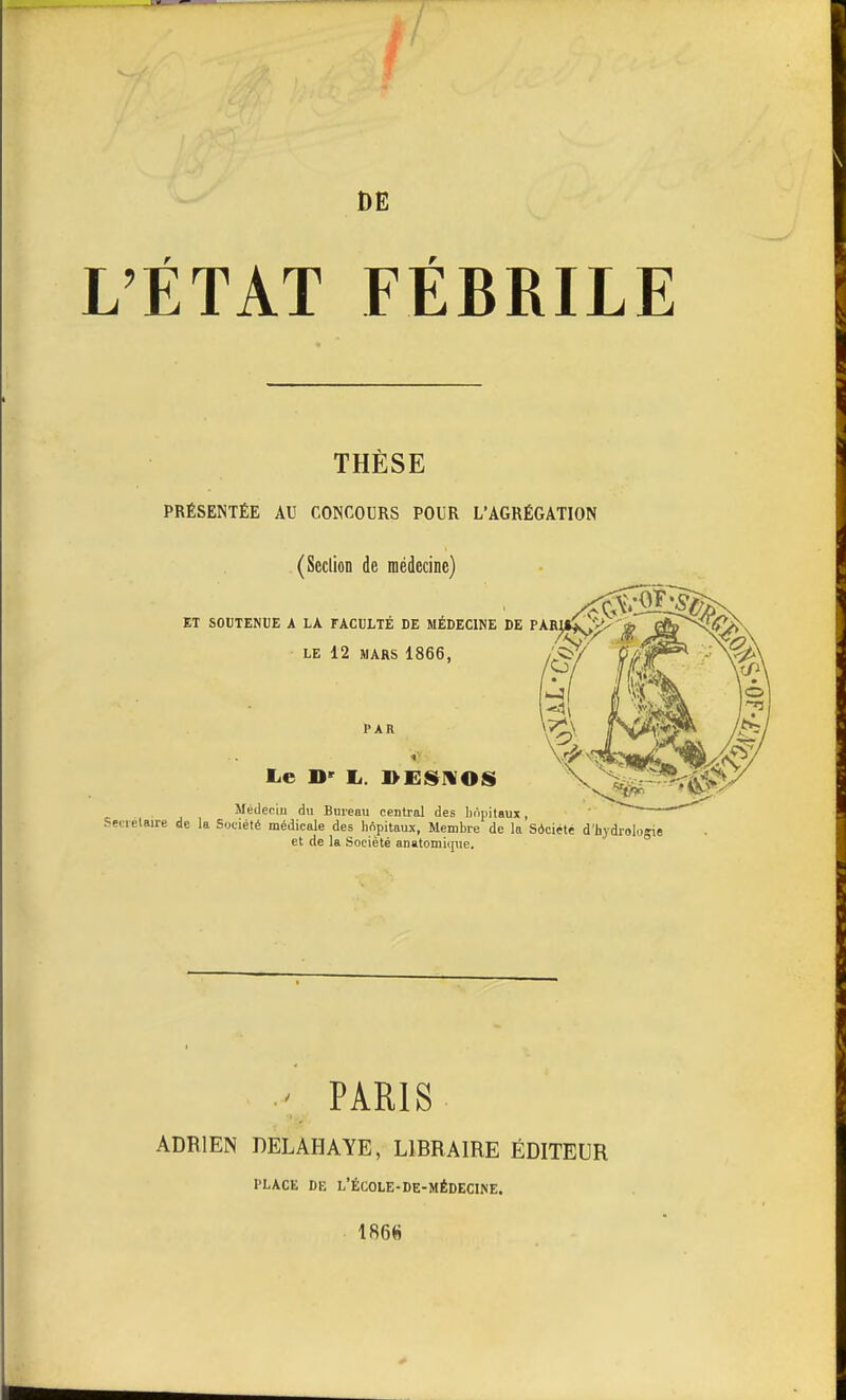 DE L'ÉTAT FÉBRILE THÈSE PRÉSENTÉE AU CONCOURS POUR L'AGRÉGATION (ScclioD de médecine) de la Sotiété médicale des hôpitaux, Membre de la'sàciété d'hydroloj et de la Société anatomiqnc. ' PARIS ADRIEN DELAHAYE, LIBRAIRE ÉDITEUR l'LACE DE L'ÉCOLE-DE-MÉDECINE. 1866