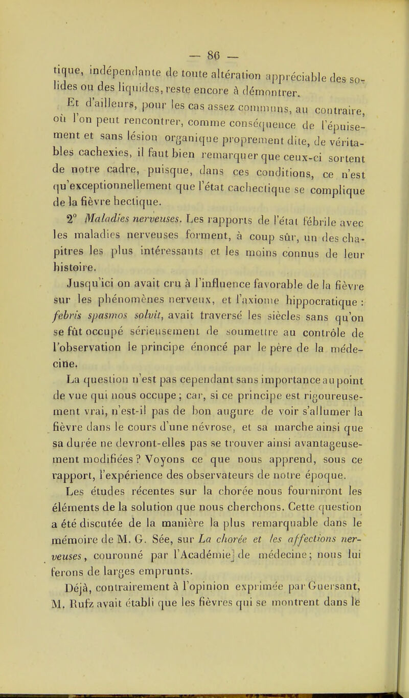 _ 80 - tique, indépendante de tonte altération appréciable des so- lides ou des liquides, reste encore è démontrer. Et d'ailleurs, pour les cas assez communs, au contraire, ou Ion peut rencontrer, comme conséquence de l'épuise- ment et sans lésion organique proprement dite, de vérita- bles cachexies, il faut bien remarquer que ceux-ci sortent de notre cadre, puisque, dans ces conditions, ce n'est (|u'exceptionnellement que l'état cachectique se complique de la fièvre hectique. 2° Maladies nerveuses. Les rapports de l'étal Fébrile avec les maladies nerveuses forment, à coup sûi-, un des cha- pitres les plus intéressants et les moins connus de leur histoire. Jusqu'ici on avait cru à l'influence favorable de la fièvre sur les phénomènes nerveux, et l'axiome hippocratique : febris spasnws solvit, avait traversé les siècles sans qu'on se fût occupé sérieusement de soumettre au contrôle de l'observation le principe énoncé par le père de la me'de- ciiîe. La question n'est pas cependant sans importance au point de vue qui nous occupe; cai-, si ce principe est rigoureuse- ment vrai, n'est-il pas de bon augure de voir s'allumer la fièvre dans le cours d'une névrose, et sa marche ainsi que sa dui ée ne devront-elles pas .se trouver ainsi avantageuse- ment modifiées ? Voyons ce que nous apprend, sous ce rapport, l'expérience des observateurs de notre époque. Les études récentes sur la chorée nous fourniront les éléments de la solution que nous cherchons. Cette question a été discutée de la manière la plus remarquable dans le mémoire de M. G. Sée, sur La chorée. et les affections ner- veuses y couronné par l'Académie] de médecine; nous lui ferons de larges emprunts. Déjà, conirairement à l'opinion exprimée par Guei sant, M. Rufz avait établi que les fièvres qui se montrent dans Ife