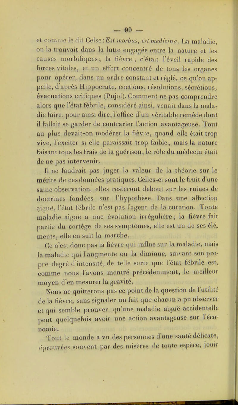 — 00 — et comme le dit Celse:Es< morbus, est medicina. La maladie, on la trouvait dans la lutte engagée entre la nature et les causes morbifiques; la fièvre, c'était l'éveil rapide des forces vitales, et un effort concentré de tous les organes pour opérer, dans un ordre constant et réglé, ce qu'on ap- pelle, d'après Hippocrate, cnctions, résolutions, sécrétions, évacuations ci itiques (Pujol). Comment ne pas comprendre alors que l'état fébrile, considéré ainsi, venait dans la mala- die faire, pour ainsi dire, l'office d'un véritable remède dont il fallait se garder de contrarier l'action avantageuse. Tout au plus devait-on modérer la fièvi e, quand elle était trop vive, l'exciter si elle paraissait trop faible; mais la nature faisant tous les frais de la guérison, le rôle du médecin était de ne pas intervenir. Il ne faudrait pas juger la valeur de la théorie sur le mérite de ces données pratiques. Celles-ci sont le fruit d'une saine observation, elles resteront debout sur les ruines de doctrines fondées sur l'hypothèse. Dans une affection aiguë, l'état fébrile n'est pas l'agent de la curation. Toute maladie aiguë a une évolution irrégulière ; la fièvre fait partie du cortège de ses symptômes, elle est un de ses élé, ments, elle en suit la marche. Ce n'est donc pas la fièvre tpn influe sur la maladie, mais la maladie qui l'augmente ou la diminue, suivant son pro- pre degré d'intensité, de telle sorte que l'état fébrile est, comme nous l'avons montré précédemment, le meilleur moyen d'en mesurer la gi-avité. Nous ne quitterons pas ce point de la question de l'utilité de la fièvre, sans signaler un fait que chacun a pu observer et qui semble prouver (ju'une maladie aiguë accidentelle peut quelquefois avoir une action avantageuse sur l'éco- nomie. Tout le monde a vu des personnes d'une santé délicate, éprouvées souvent par des misères de toute espèce, jouir