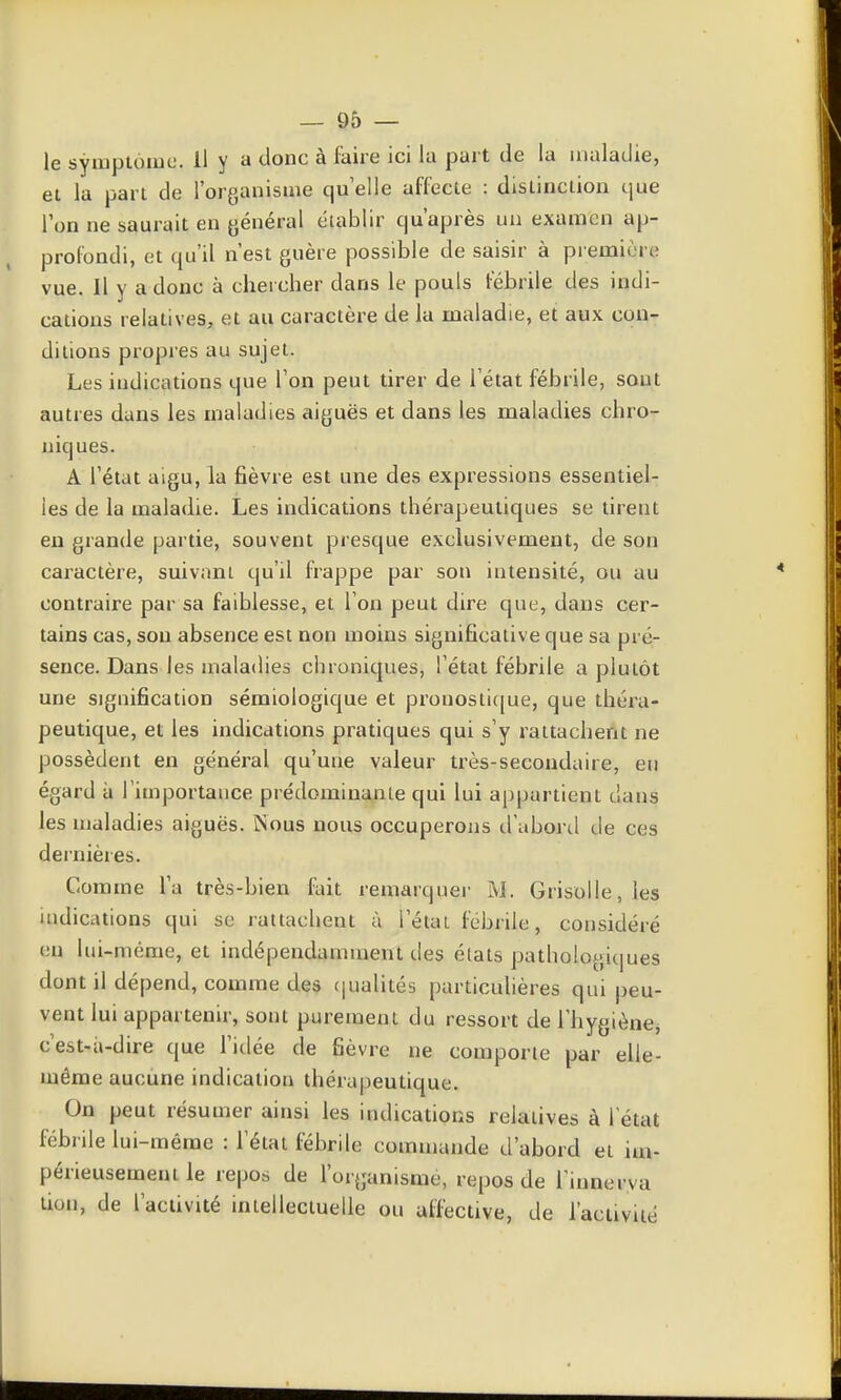 le syinptoiuc. Il y a donc à faire ici la part de la maladie, et la part de l'organisme qu elle affecte : distinction que Ion ne saurait en général établir qu'après un examen ap- profondi, et qu'il n'est guère possible de saisir à pi emiùre vue. Il y a donc à chercher dans le pouls l^brile des indi- cations relatives, et au caractère de la maladie, et aux con- ditions propies au sujet. Les indications que Ton peut tirer de l'état fébrile, sont autres dans les maladies aiguës et dans les maladies chro- niques. A l'état aigu, la fièvre est une des expressions essentiel- les de la maladie. Les indications thérapeutiques se tirent eu grande partie, souvent presque exclusivement, de son caractère, suivant qu'il frappe par son intensité, ou au contraire par sa faiblesse, et l'on peut dire que, dans cer- tains cas, sou absence est non moins significative que sa pré- sence. Dans les maladies chroniques, l'état fébrile a plutôt une signification sémiologique et pronosti([ue, que théra- peutique, et les indications pratiques qui s'y rattachent ne possèdent en général qu'une valeur très-secondaire, en égard a l'importance prédominante qui lui appartient dans les maladies aiguës. ÎSous nous occuperons d'abord de ces dernières. Comme l'a très-bien fait remarquer M. Grisolle, les indications qui se rattachent à l'état fébrile, considéré en lui-même, et indépendamment des états pathologiques dont il dépend, coaime des f|ualités particidières qui peu- vent lui appartenir, sont purement du ressort de Thygiènej c'est-ii-dire que l'idée de fièvre ne comporte par elle- même aucune indication thérapeutique. On peut résumer ainsi les indications relatives à 1 état fébrile lui-même : l'état fébrile commande d'abord et im- périeusement le repos de l'organisme, repos de l'innerva lion, de l'activité intellectuelle ou affective, de l'activité