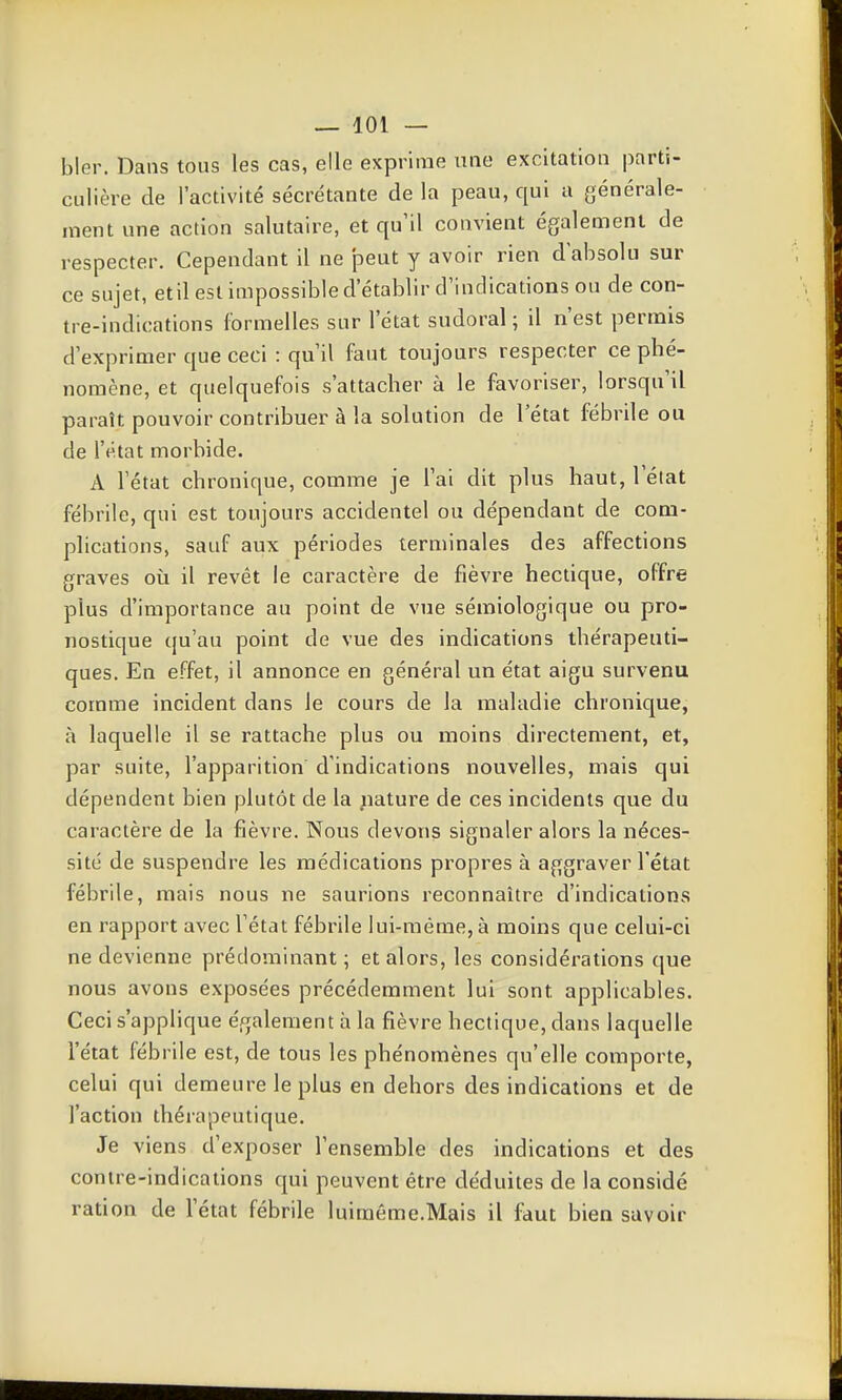 bler. Dans tous les cas, elle exprime une excitation parti- culière de l'activité sécrétante de la peau, qui a générale- ment une action salutaire, et qu'il convient également de respecter. Cependant il ne peut y avoir rien dabsolu sur ce sujet, etil est impossible d'établir d'indications ou de con- tre-indications formelles sur l'état sudoral ; il n'est permis d'exprimer que ceci : qu'il faut toujours respecter ce phé- nomène, et quelquefois s'attacher à le favoriser, lorsqu'il paraît pouvoir contribuer à la solution de l'état fébrile ou de l'état morbide. A l'état chronique, comme je l'ai dit plus haut, l'état fébrile, qui est toujours accidentel ou dépendant de com- plications, sauf aux périodes terminales des affections graves où il revêt le caractère de fièvre hectique, offre plus d'importance au point de vue sémiologique ou pro- nostique qu'au point de vue des indications thérapeuti- ques. En effet, il annonce en général un état aigu survenu comme incident dans le cours de la maladie chronique, à laquelle il se rattache plus ou moins directement, et, par suite, l'apparition d'indications nouvelles, mais qui dépendent bien plutôt de la ;iature de ces incidents que du caractère de la fièvre. Nous devons signaler alors la néces- sité de suspendre les médications propres à aggraver l'état fébrile, mais nous ne saurions reconnaître d'indications en rapport avec l'état fébrile lui-même, à moins que celui-ci ne devienne prédominant ; et alors, les considérations que nous avons exposées précédemment lui sont applicables. Ceci s'applique également à la fièvre hectique, dans laquelle l'état fébrile est, de tous les phénomènes qu'elle comporte, celui qui demeure le plus en dehors des indications et de l'action thérapeutique. Je viens d'exposer l'ensemble des indications et des contre-indications qui peuvent être déduites de la considé ration de l'état fébrile luiraéme.Mais il faut bien savoir