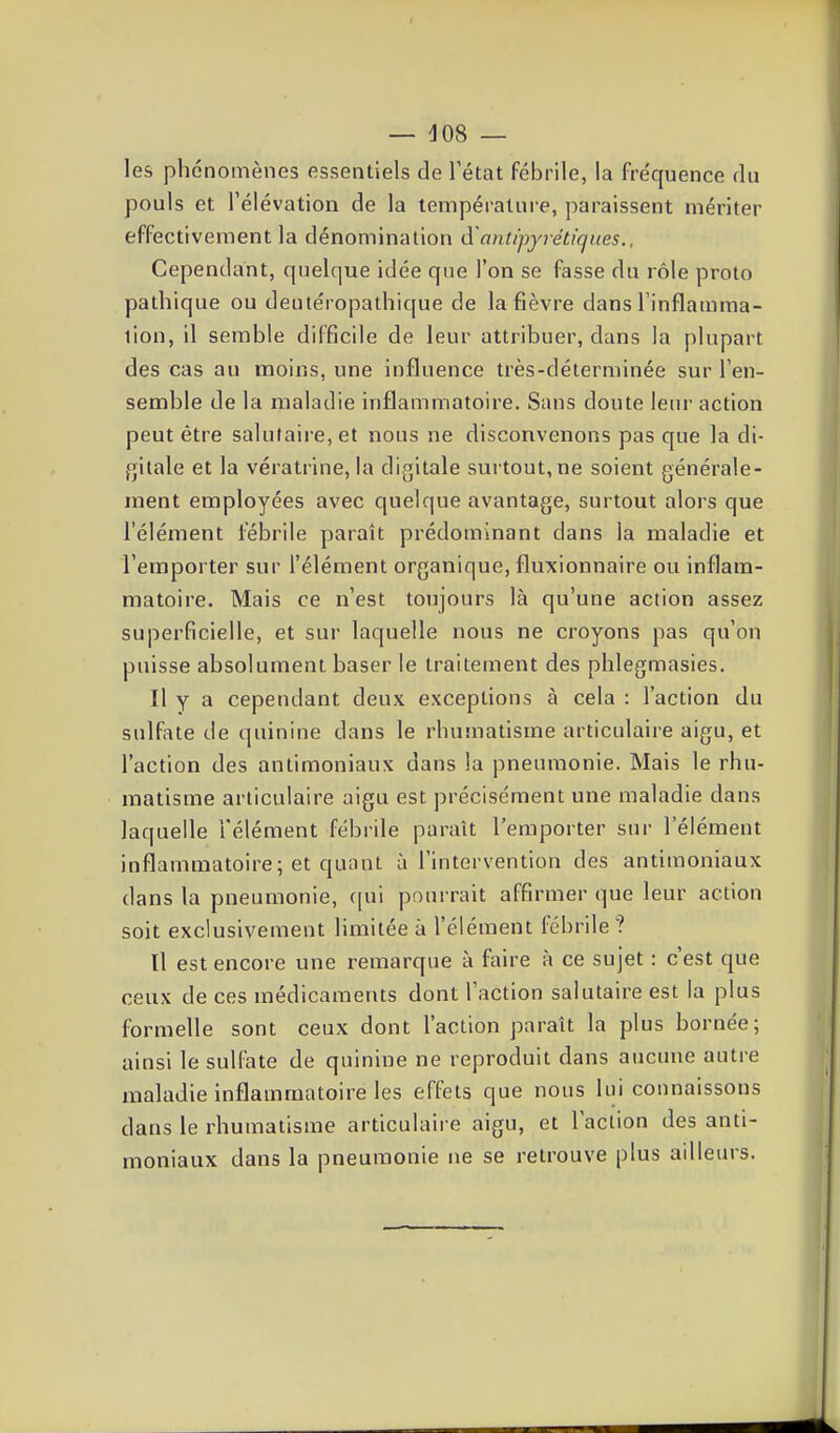 les phénomènes essentiels de l'état fébrile, la fréquence du pouls et l'élévation de la température, paraissent mériter effectivement la dénomination à'antipyrétiques., Cependant, quelque idée que l'on se fasse du rôle proto patlîique ou deutéropathique de la fièvre dans l'inflamma- lion, il semble difficile de leur attribuer, dans la plupart des cas au moins, une influence très-déterminée sur l'en- semble de la maladie inflammatoire. Sans doute leur action peut être salutaire, et nous ne disconvenons pas que la di- fjiiale et la vératrine, la digitale surtout, ne soient générale- ment employées avec quelque avantage, surtout alors que l'élément fébrile paraît prédominant dans la maladie et l'emporter sur l'élément organique, fluxionnaire ou inflam- matoire. Mais ce n'est toujours là qu'une action assez superficielle, et sur laquelle nous ne croyons pas qu'on puisse absolument baser le traitement des phlegmasies. Il y a cependant deux exceptions à cela : l'action du sulfate de quinine dans le rhumatisme articulaire aigu, et l'action des antimoniaux dans la pneumonie. Mais le rhu- matisme articulaire aigu est précisément une maladie dans laquelle l'élément fébrile paraît l'emporter sur l'élément inflammatoire; et quant à l'intervention des antimoniaux dans la pneumonie, (|ui pourrait affirmer que leur action soit exclusivement limitée à l'élément fébrile ? Il est encore une remarque à faire à ce sujet : c'est que ceux de ces médicaments dont l'action salutaire est la plus formelle sont ceux dont l'action paraît la plus bornée; ainsi le sulfate de quinine ne reproduit dans aucune autre maladie inflammatoire les effets que nous lui connaissons dans le rhumatisme articulaire aigu, et l'action des anti- moniaux dans la pneumonie ne se retrouve plus ailleurs.