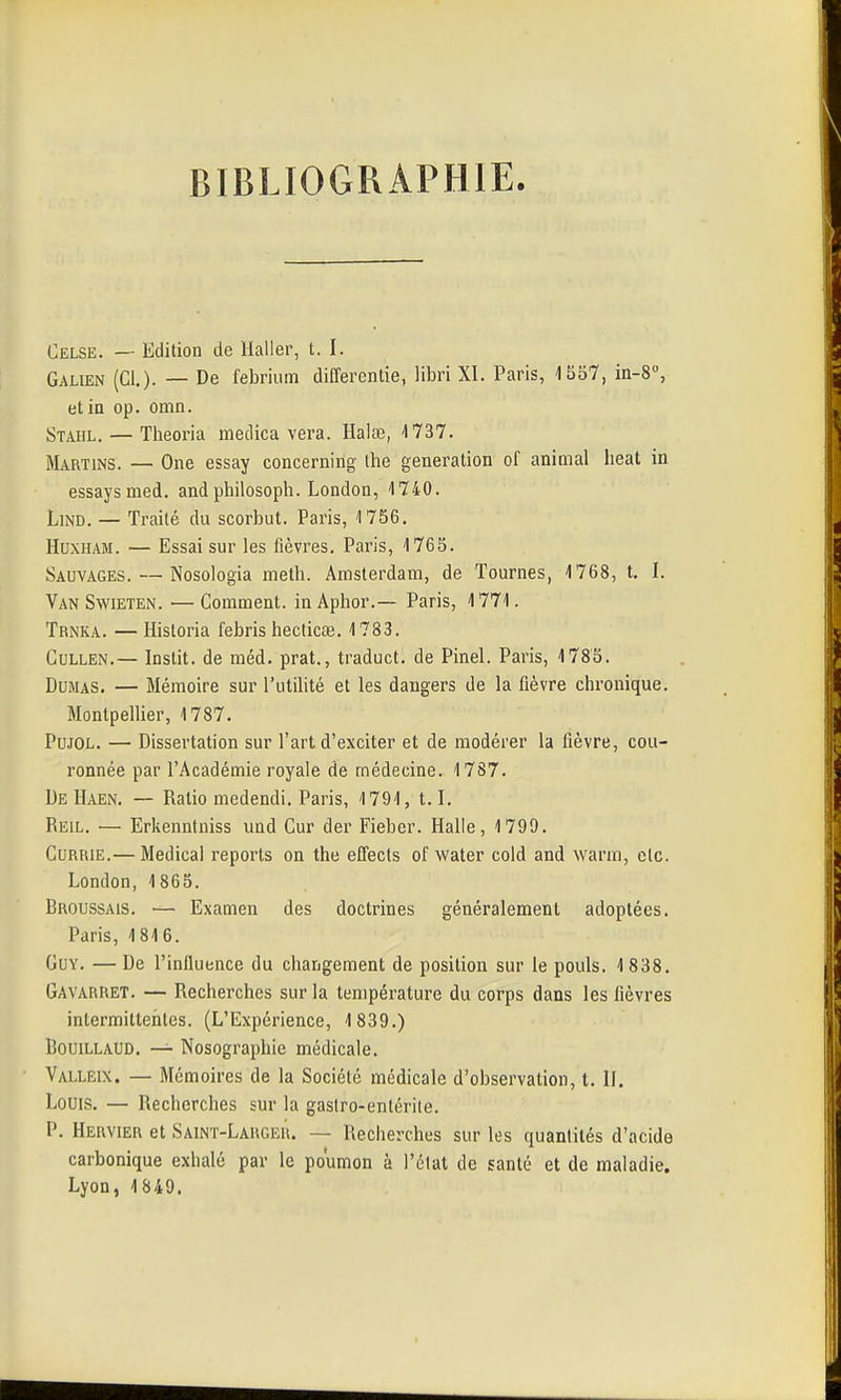 BIBLIOGRAPHIE. Celse. — Edition de llaller, t. I. Galien (Cl,)- — De febriiim differentie, libri XI. Paris, 1557, in-8, etia op. omn. Stahl. — Theoria medica vera. Halœ, 1737. Martins. — One essay concerning ihe génération of animal beat ia essaysmed. andphilosoph. London, 1740. LiND. — Traité du scorbut. Paris, 1756. HuxHAM. — Essai sur les fièvres. Paris, 1765. Sauvages. — Nosologia meth. Amsterdam, de Tournes, 1768, t. I. Van SwiETEN. — Comment. inAphor.— Paris, 1771. Trnka. — Historia febris hecticœ. 1783. Cullen.— Instit. de méd. prat., traduct. de Pinel. Paris, 1785. Dumas. — Mémoire sur l'utilité et les dangers de la fièvre chronique. Montpellier, 1787. PuJOL. — Dissertation sur l'art d'exciter et de modérer la fièvre, cou- ronnée par l'Académie royale de médecine. 1787. De Haen. — Ratio medendi. Paris, 1791, 1.1. Reil. — Erkenniniss und Cur der Fieber. Halle, 1799. Currie.— Médical reports on the effects of water cold and warm, etc. London, 1865. Broussais. — Examen des doctrines généralement adoptées. Paris, 1816. Guy. — De l'influence du changement de position sur le pouls. 1 838. Gavarret. — Recherches sur la température du corps dans les fièvres intermittentes. (L'Expérience, 1 839.) CouiLLAUD, — Nosographie médicale. Valleix. — Mémoires de la Société médicale d'observation, t. II. Louis. — Recherches sur la gastro-entérite. P. Hervier et Saint-Larger. — Recherches sur les quantités d'acide carbonique exhalé par le poumon à l'état de santé et de maladie. Lyon, 1849.