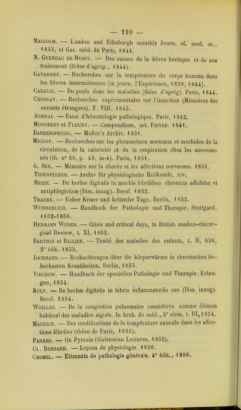 Malcolm. — Londou and Edinburgh raonthly Journ. of. med. se. -1843, et Gaz. méd. de Paris, 1844. N. GuENEAU DE MusSY. — Des causes de la fièvre hectique et de son traitement (thèse d'agrég., 1 844). Gavarret, — Recherches sur la température du corps humain dans les fièvres intermittentes (in journ. l'Expérience, 1839, 1844). Cazalis. — Du pouls dans les maladies (thèse d'agrég). Paris, 1844. Chossat, —Recherches expérimentales sur l'inanition (Mémoires des savants étrangers). T. VIII. 1843. Andral. — Essai d'hématologie pathologique. Paris, 1 842. MoNNERET et Fleury. — Compendium, art. Fièvre. 1841. Baerensprung. — Muller's Archiv. 1851. MiGNOT. — Recherches sur les phénomènes normaux et morbides de la circulation, de la caloricité et de la respiration chez les nouveau- nés (th. n» 30, p. 43, in-4). Paris, 1851. G. SÉE. — Mémoire sur la chorée et les aiïections nerveuses. 1851. Thierfelder. — Archiv fur physiologische Heilkunde, xiv. Heize. — De herbas digilalis in morbis febrilibus chronicis adhibit» vi antiphlogisticœ(Diss. inaug). Berol. 1852. Traube. — Ueber Kriser und kritische Tage. Berlin, 1852. WuNDERLiCH. — Handbuch der Pathologie und Thérapie. Stuttgard, 1852-1856. Hermann Webër. — Grisis and critical days, in British medico-chirur- gidal Review, t. XI, 1853. Barthez et RiLLiET. — Traité des maladies des enfants, t. II, 636, 2 édit. 1853. JocHMANN.'— Beobachtungen uber die korperwàrme in chronischen fie- berhasten Krankheiten. Berlin, 1853. ViRCHOW. — Handbuch der speciellen Pathologie und Thérapie. Erlan- gen, 1854. KuLP, — De herbae digitalis in febris inflammatoriis usu (Diss. inaug). Berol. 1854. WoiLLEz. — De la congestion pulmonaire considérée comme élémen habituel des maladies aiguës. In Arch. de méd., 5 série, t. III, 1 834, Maurice. — Des modifications de la température animale dans les afl'ec- tions fébriles (thèse de Paris, 1855). Parkes. — On Pyrexia (Gulslonian Lectures, 1855). Cl. Bernard. — Leçons de physiologie. 1856. Chomel.— Eléments de pathologie générale, i édit., 1856.