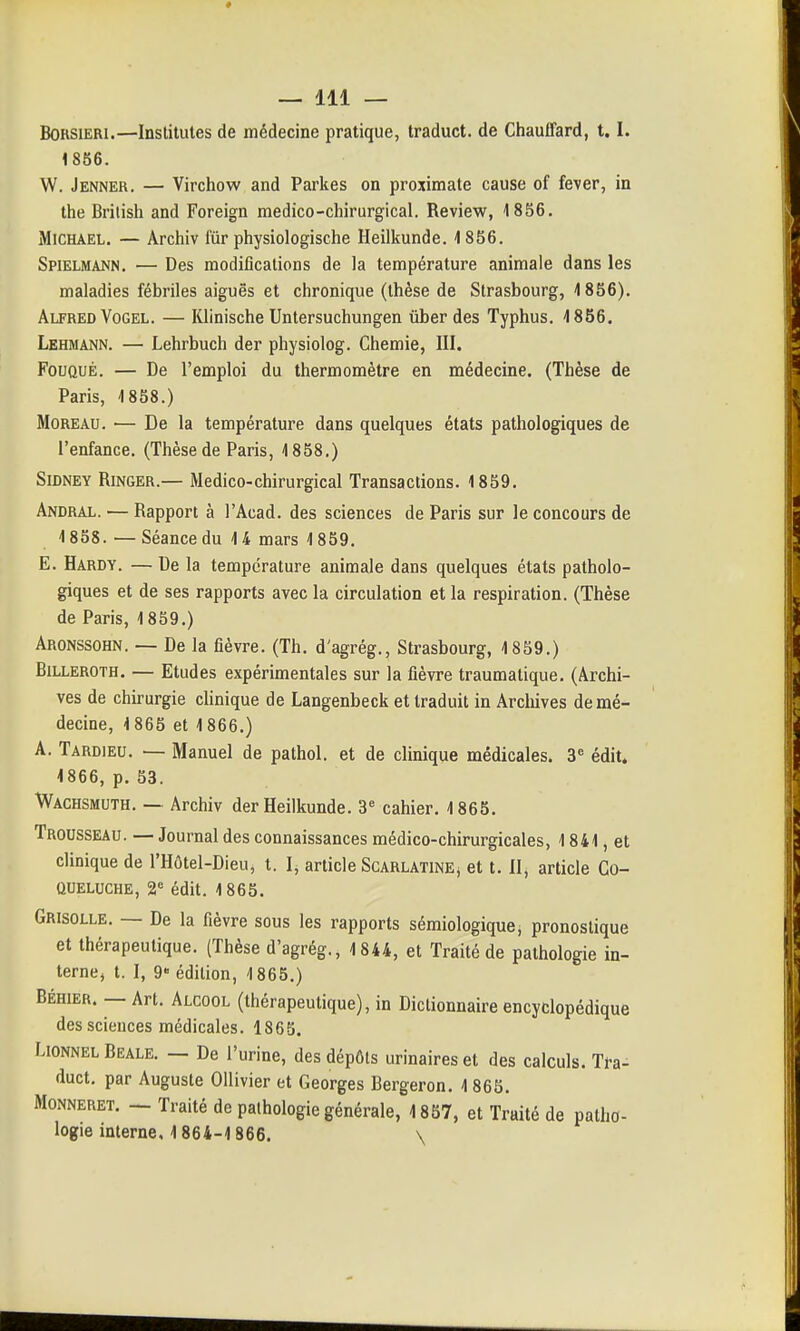 f — 111 — BOKSiERi.—Institules de médecine pratique, traduct. de Chauffard, 1.1. 1856. W. Jenner. — Virchow and Parkes on proximate cause of fever, in the Brilish and Foreign medico-chirurgical. Review, 1856. MiCHAEL. — Archiv fur physiologische Heilkunde. 1856. Spielmann, — Des modifications de la température animale dans les maladies fébriles aiguës et chronique (thèse de Strasbourg, 1856). Alfred VoGEL. — Khnische Untersuchungen uber des Typhus. 1856. Lehmann. — Lehrbuch der physiolog. Chemie, III. FouQUÉ. — De l'emploi du thermomètre en médecine. (Thèse de Paris, 1858.) MoREAU. — De la température dans quelques états pathologiques de l'enfance. (Thèse de Paris, 1858.) SiDNEY RiNGER.— Medico-chirurgical Transactions. 1859. Andral. — Rapport à l'Acad. des sciences de Paris sur le concours de 1858. — Séance du 14 mars 1859. E. Hardy. — De la température animale dans quelques états patholo- giques et de ses rapports avec la circulation et la respiration. (Thèse de Paris, 1859.) Aronssohn. — De la fièvre. (Th. d'agrég., Strasbourg, 1859.) BiLLEROTH. — Etudes expérimentales sur la fièvre traumatique. (Archi- ves de chù'urgie cUnique de Langenbeck et traduit in Arcliives de mé- decine, 1865 et 1866.) A. Tardieu. — Manuel de pathol. et de clinique médicales. 3^ édit. 1866, p. 53. Wachsmuth. — Archiv der Heilkunde. 3« cahier. 1865. Trousseau. — Journal des connaissances médico-chirurgicales, 1841, et clinique de l'Hôtel-Dieu, t. I, article Scarlatine^ et t. H, article Co- queluche, 2« édit. 1865. Grisolle. — De la fièvre sous les rapports sémiologique, pronostique et thérapeutique. (Thèse d'agrég., 1844, et Traité de pathologie in- terne, t. I, 9 édition, 1865.) BÉHiER. — Art. Alcool (thérapeutique), in Dictionnaire encyclopédique des sciences médicales. 1865. LiONNEL Beale. — De l'urine, des dépôts urinaires et des calculs. Tra- duct, par Auguste Ollivier et Georges Bergeron. 1865. MoNNERET. — Traité de pathologie générale, 1857, et Traité de patho-