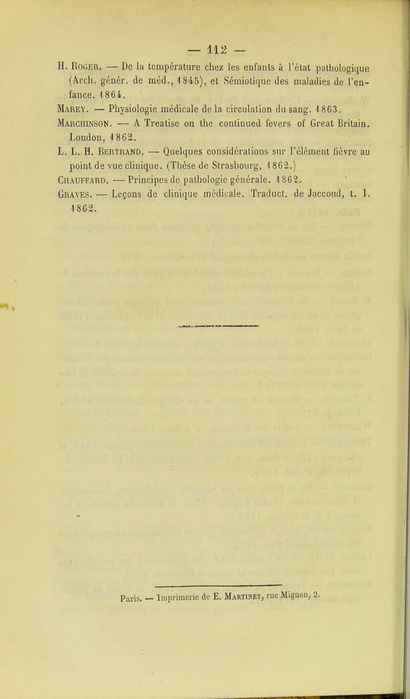 H. Roger. — De la température chez les enfants à l'état pathologique (Ârch. génér. de méd., 4 845), et Sémiolique des maladies de l'en- fance. 4 864. Marey. — Physiologie médicale de la circulation du sang. 1 863. Marchinson. — A Treatise on the continued fevers of Great Britain. London, 1862. L. L. H. Bertrand. —■ Quelques considérations sur l'élément lièvre au point de vue cUnique. (Thèse de Strasbourg, 1862.) Chauffard, ^—Principes de pathologie générale. 1 862. Graves. — Leçons de clinique médicale. Traduct. de Jaccoud, t. J, 1862. Paris. — Imprimerie de E. Martinet, rue Miguon, 2.
