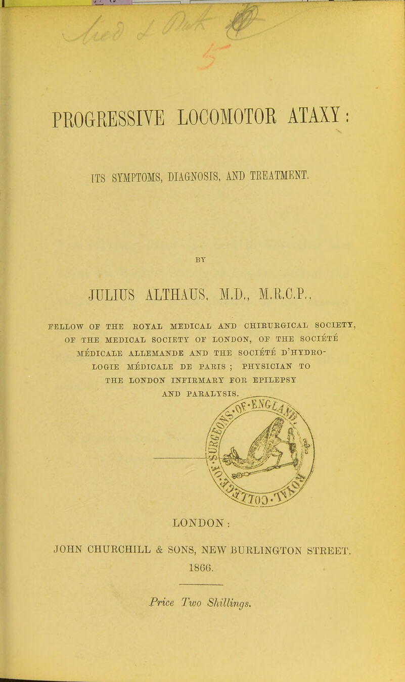 PROGRESSIVE LOCOMOTOR ATAXY; ITS SYMPTOMS, DIAGNOSIS, AND TREATMENT. JULIUS ALTHAUS. M.D., M.R.C.P.. BY PELLOW OF THE EOTAL MEDICAL AND CHIEtJKGICAL SOCIETY, OF THE MEDICAL SOCIETY OF LONDON, OF THE SOCIETE MEDICALE ALLEMANDE AND THE SOCIETE d'HTDHO- LOGIE MEDICALE DE PARIS ; PHYSICIAN TO THE LONDON INFIEMARY FOR EPILEPSY AND PARALYSIS. JOHN CHURCHILL & SONS, NEW BURLINGTON STREET. 1866. LONDON: Price Two Shillings.