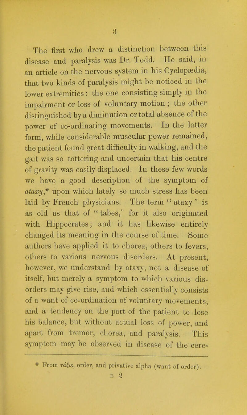 The first who drew a distinction between this disease and paralysis was Dr. Todd. He said, ni an article on the nervous system in his Cyclopaedia, that two kinds of paralysis might be noticed in the lower extremities : the one consisting simply in the impairment or loss of voluntary motion ; the other distinguished by a diminution or total absence of the power of co-ordinating movements. In the latter form, while considerable muscular power remained, the patient found great difficulty in walking, and the gait was so tottering and uncertain that his centre of gravity was easily displaced. In these few words we have a good description of the symptom of ataxy*' upon which lately so much stress has been laid by French physicians. The term  ataxy  is as old as that of  tabes, for it also originated with Hippocrates; and it has likewise entirely changed its meaning in the course of time. Some authors have applied it to chorea, others to fevers, others to various nervous disorders. At present, however, we understand by ataxy, not a disease of itself, but merely a symptom to which various dis- orders may give rise, and which essentially consists of a want of co-ordination of voluntary movements, and a tendency on the part of the patient to lose his balance, but without actual loss of power, and apart from tremor, chorea, and paralysis. This symptom may be observed in disease of the cere- * From ra^is, order, and privative alpiia (want of order). B 2