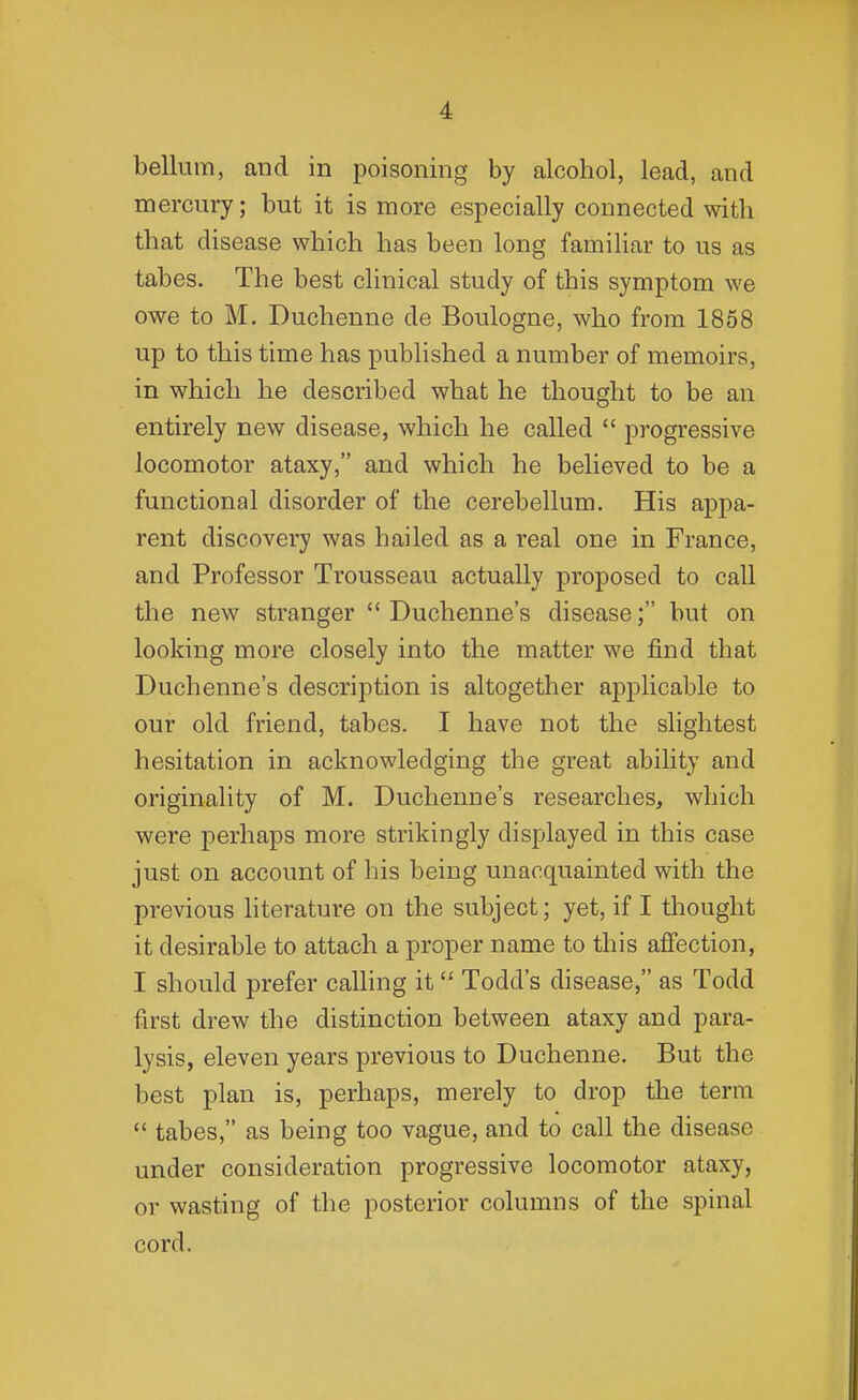 bellum, and in poisoning by alcohol, lead, and mercury; but it is more especially connected with that disease which has been long familiar to us as tabes. The best clinical study of this symptom we owe to M. Duchenne de Boulogne, who from 1858 up to this time has published a number of memoirs, in which he described what he thought to be an entirely new disease, which he called  progressive locomotor ataxy, and which he believed to be a functional disorder of the cerebellum. His appa- rent discovery was hailed as a real one in France, and Professor Trousseau actually proposed to call the new stranger  Duchenne's disease; but on looking more closely into the matter we find that Duchenne's description is altogether applicable to our old friend, tabes. I have not the slightest hesitation in acknowledging the great abihty and originality of M. Duchenne's researches, which were perhaps more strikingly displayed in this case just on account of his being unacquainted with the previous literature on the subject; yet, if I thought it desirable to attach a proper name to this affection, I should prefer caUing it Todd's disease, as Todd first drew the distinction between ataxy and para- lysis, eleven years previous to Duchenne. But the best plan is, perhaps, merely to drop the term  tabes, as being too vague, and to call the disease under consideration progressive locomotor ataxy, or wasting of the posterior columns of the spinal cord.