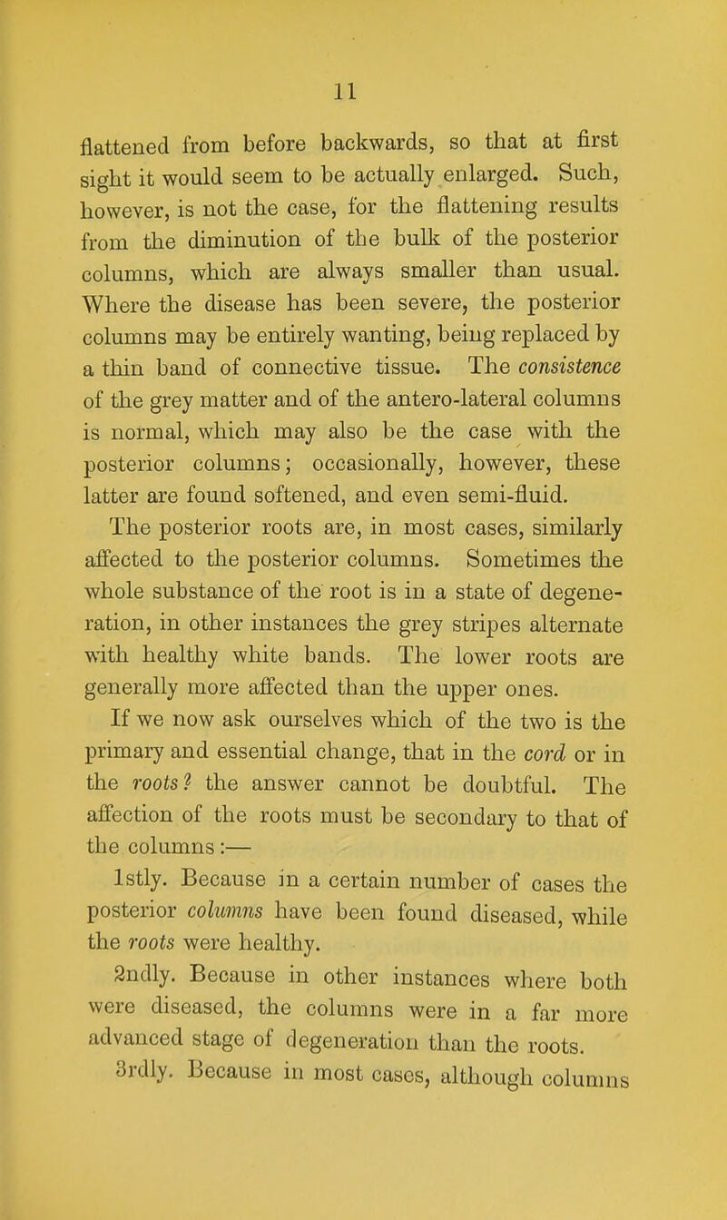 flattened from before backwards, so that at first sight it would seem to be actually enlarged. Such, however, is not the case, for the flattening results from the diminution of the bulk of the posterior columns, which are always smaller than usual. Where the disease has been severe, the posterior columns may be entirely wanting, being replaced by a thin band of connective tissue. The consistence of the grey matter and of the antero-lateral columns is normal, which may also be the case with the posterior columns; occasionally, however, these latter are found softened, and even semi-fluid. The posterior roots are, in most cases, similarly affected to the posterior columns. Sometimes the whole substance of the root is in a state of degene- ration, in other instances the grey stripes alternate with healthy white bands. The lower roots are generally more affected than the upper ones. If we now ask ourselves which of the two is the primary and essential change, that in the cord or in the roots? the answer cannot be doubtful. The affection of the roots must be secondary to that of the columns:— Istly. Because in a certain number of cases the posterior colufnns have been found diseased, while the roots were healthy. Sndly. Because in other instances where both were diseased, the columns were in a far more advanced stage of degeneration than the roots. 3rdly. Because in most cases, although columns
