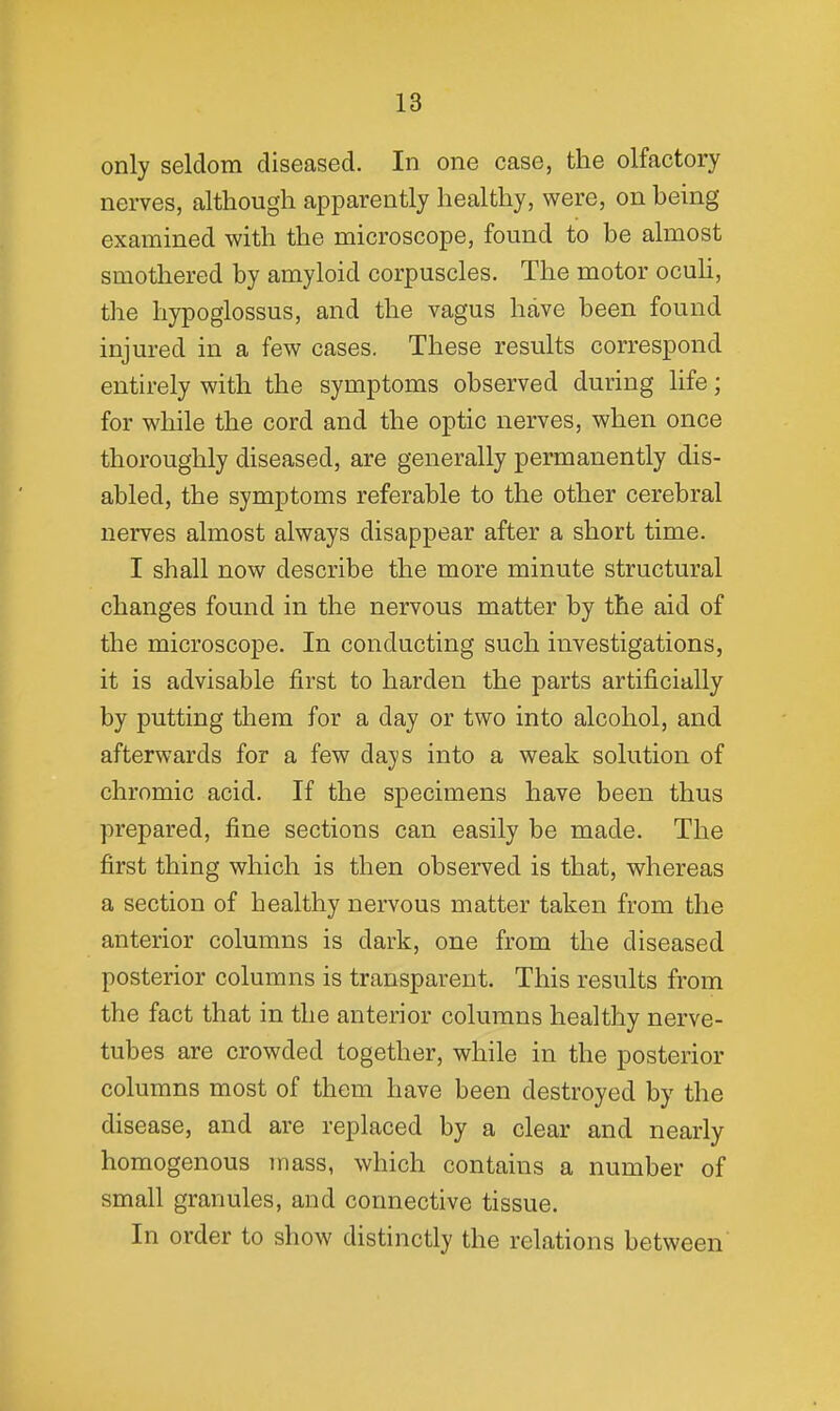 only seldom diseased. In one case, the olfactory nerves, although apparently healthy, were, on being- examined with the microscope, found to be almost smothered by amyloid corpuscles. The motor ocuh, the hypogiossus, and the vagus have been found injured in a few cases. These results correspond entirely with the symptoms observed during life; for while the cord and the optic nerves, when once thoroughly diseased, are generally permanently dis- abled, the symptoms referable to the other cerebral nerves almost always disappear after a short time. I shall now describe the more minute structural changes found in the nervous matter by the aid of the microscope. In conducting such investigations, it is advisable first to harden the parts artificially by putting them for a day or two into alcohol, and afterwards for a few days into a weak solution of chromic acid. If the specimens have been thus prepared, fine sections can easily be made. The first thing which is then observed is that, whereas a section of healthy nervous matter taken from the anterior columns is dark, one from the diseased posterior columns is transparent. This results from the fact that in the anterior columns healthy nerve- tubes are crowded together, while in the posterior columns most of them have been destroyed by the disease, and are replaced by a clear and nearly homogenous mass, which contains a number of small granules, and connective tissue. In order to show distinctly the relations between