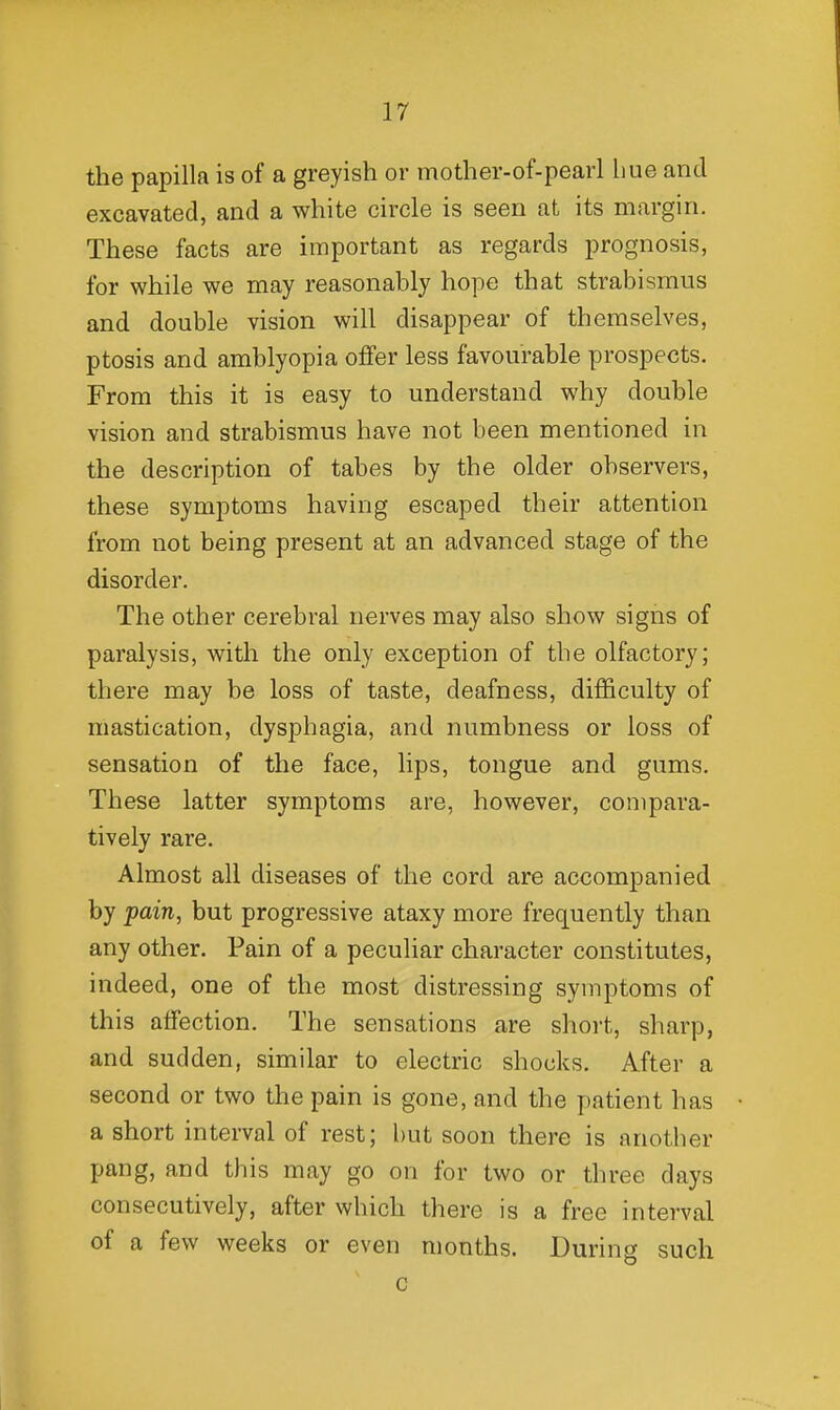 the papilla is of a greyish or mother-of-pearl hue and excavated, and a white circle is seen at its margin. These facts are important as regards prognosis, for while we may reasonably hope that strabismus and double vision will disappear of themselves, ptosis and amblyopia offer less favourable prospects. From this it is easy to understand why double vision and strabismus have not been mentioned in the description of tabes by the older observers, these symptoms having escaped their attention from not being present at an advanced stage of the disorder. The other cerebral nerves may also show signs of paralysis, with the only exception of the olfactory; there may be loss of taste, deafness, dif3&culty of mastication, dysphagia, and numbness or loss of sensation of the face, lips, tongue and gums. These latter symptoms are, however, compara- tively rare. Almost all diseases of the cord are accompanied by pain, but progressive ataxy more frequently than any other. Pain of a peculiar character constitutes, indeed, one of the most distressing symptoms of this affection. The sensations are short, sharp, and sudden, similar to electric shocks. After a second or two the pain is gone, and the patient has a short interval of rest; but soon there is another pang, and this may go on for two or three days consecutively, after which there is a free interval of a few weeks or even months. During such c