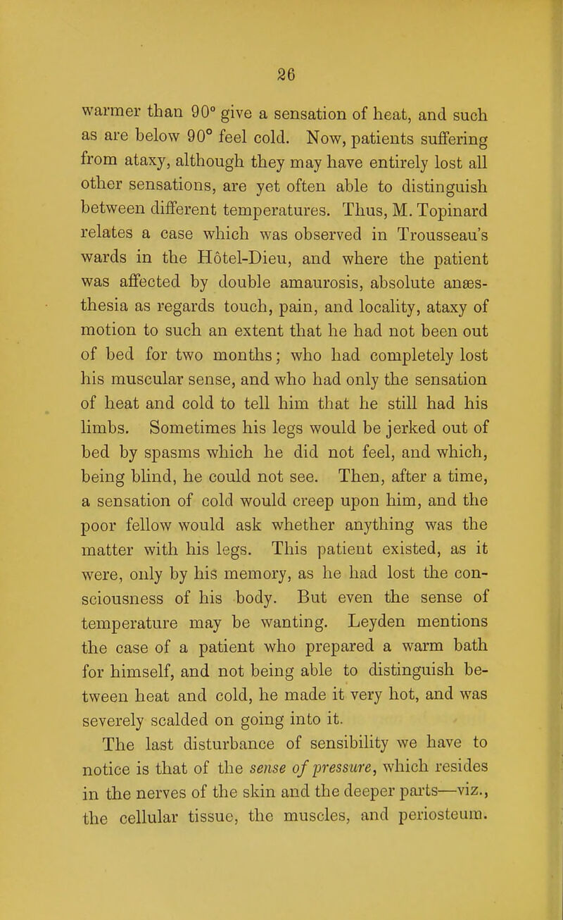 warmer than 90° give a sensation of heat, and such as are below 90° feel cold. Now, patients suflfering from ataxy, although they may have entirely lost all other sensations, are yet often able to distinguish between different temperatures. Thus, M. Topinard relates a case which was observed in Trousseau's wards in the Hotel-Dieu, and where the patient was affected by double amaurosis, absolute anaes- thesia as regards touch, pain, and locality, ataxy of motion to such an extent that he had not been out of bed for two months; who had completely lost his muscular sense, and who had only the sensation of heat and cold to tell him that he still had his limbs. Sometimes his legs would be jerked out of bed by spasms which he did not feel, and which, being blind, he could not see. Then, after a time, a sensation of cold would creep upon him, and the poor fellow would ask whether anything was the matter with his legs. This patient existed, as it were, only by his memory, as he had lost the con- sciousness of his body. But even the sense of temperature may be wanting. Ley den mentions the case of a patient who prepared a warm bath for himself, and not being able to distinguish be- tween heat and cold, he made it very hot, and was severely scalded on going into it. The last disturbance of sensibility we have to notice is that of the sense of pressure, which resides in the nerves of the skin and the deeper parts—viz., the cellular tissue, the muscles, and periosteum.