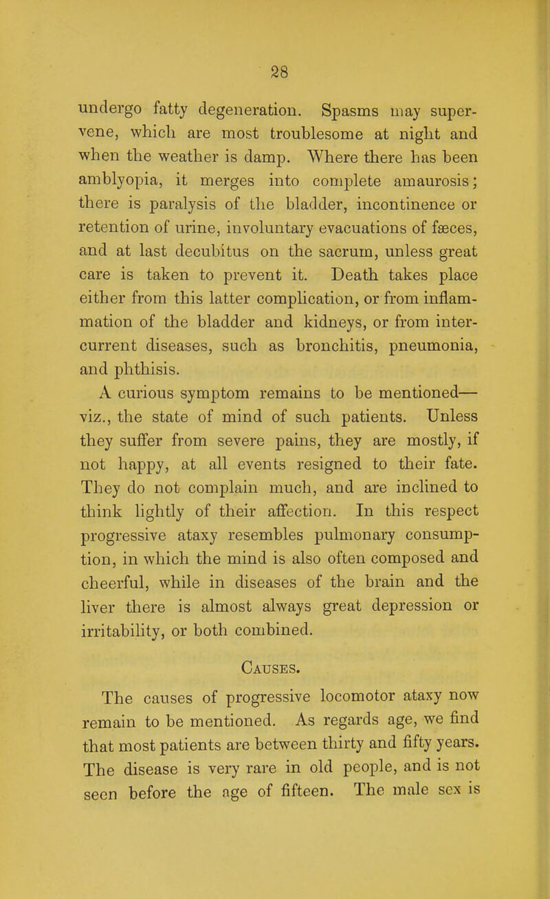 undergo fatty degeneration. Spasms may super- vene, which are most troublesome at night and when the weather is damp. Where there has been amblyopia, it merges into complete amaurosis; there is paralysis of the bladder, incontinence or retention of urine, involuntary evacuations of faeces, and at last decubitus on the sacrum, unless great care is taken to prevent it. Death takes place either from this latter complication, or from inflam- mation of the bladder and kidneys, or from inter- current diseases, such as bronchitis, pneumonia, and phthisis. A curious symptom remains to be mentioned— viz., the state of mind of such patients. Unless they suffer from severe pains, they are mostly, if not happy, at all events resigned to their fate. They do not complain much, and are inclined to think lightly of their affection. In this respect progressive ataxy resembles pulmonary consump- tion, in which the mind is also often composed and cheerful, while in diseases of the brain and the liver there is almost always great depression or irritabihty, or both combined. Causes. The causes of progressive locomotor ataxy now remain to be mentioned. As regards age, we find that most patients are between thirty and fifty years. The disease is very rare in old people, and is not seen before the nge of fifteen. The male sex is