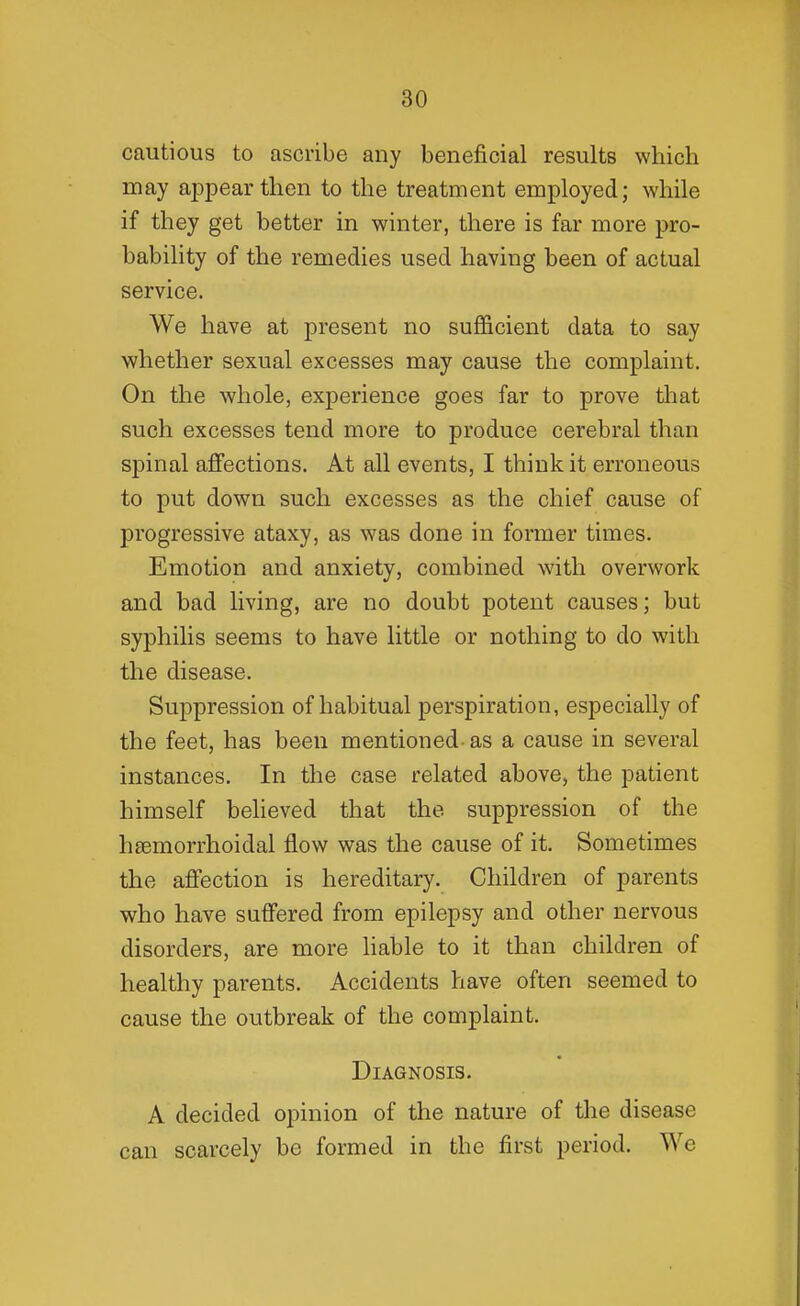 cautious to ascribe any beneficial results which may appear then to the treatment employed; while if they get better in winter, there is far more pro- bability of the remedies used having been of actual service. We have at present no sufficient data to say whether sexual excesses may cause the complaint. On the whole, experience goes far to prove that such excesses tend more to produce cerebral than spinal affections. At all events, I think it erroneous to put down such excesses as the chief cause of progressive ataxy, as was done in former times. Emotion and anxiety, combined with overwork and bad living, are no doubt potent causes; but syphilis seems to have little or nothing to do with the disease. Suppression of habitual perspiration, especially of the feet, has been mentioned- as a cause in several instances. In the case related above, the patient himself believed that the suppression of the hsemorrhoidal flow was the cause of it. Sometimes the affection is hereditary. Children of parents who have suffered from epilepsy and other nervous disorders, are more liable to it than children of healthy parents. Accidents have often seemed to cause the outbreak of the complaint. Diagnosis. A decided opinion of the nature of tlie disease can scarcely be formed in the first period. We