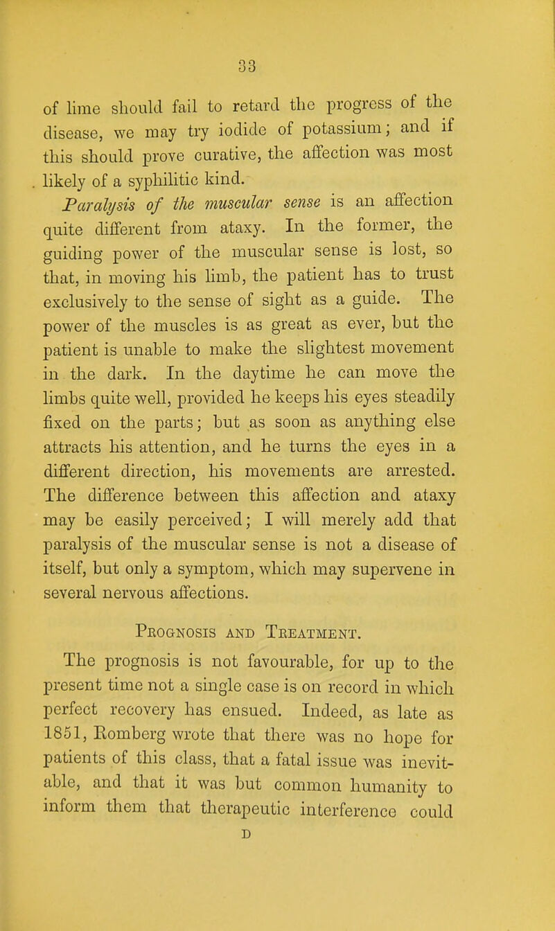 of lime should fail to retard the progress of the disease, we may try iodide of potassium; and if this should prove curative, the affection was most likely of a syphilitic kind. Paralysis of the muscular sense is an affection quite different from ataxy. In the former, the guiding power of the muscular sense is lost, so that, in moving his hmb, the patient has to trust exclusively to the sense of sight as a guide. The power of the muscles is as great as ever, hut the patient is unable to make the shghtest movement in the dark. In the daytime he can move the limbs quite well, provided he keeps his eyes steadily fixed on the parts; but as soon as anything else attracts his attention, and he turns the eyes in a different direction, his movements are arrested. The difference between this affection and ataxy may be easily perceived; I will merely add that paralysis of the muscular sense is not a disease of itself, but only a symptom, which may supervene in several nervous affections. Peognosis and Treatment. The prognosis is not favourable, for up to the present time not a single case is on record in which perfect recovery has ensued. Indeed, as late as 1851, Komberg wrote that there was no hope for patients of this class, that a fatal issue was inevit- able, and that it was but common humanity to inform them that therapeutic interference could D