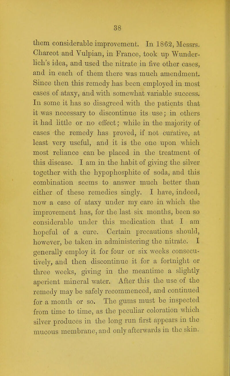 them considerable improvement. In 1862, Messrs. Charcot and Vulpian, in France, took up Wunder- hch's idea, and used the nitrate in five other cases, and in each of them there was much amendment. Since then this remedy has been employed in most cases of ataxy, and with somewhat variable success. In some it has so disagreed with the patients that it was necessary to discontinue its use; in others it had little or no efifect; while in the majority of cases the remedy has proved, if not curative, at least very useful, and it is the one upon which most reliance can be placed in the treatment of this disease. I am in the habit of giving the silver together with the hypophosphite of soda, and this combination seems to answer much better than either of these remedies singly. I have, indeed, now a case of ataxy under my care in which the improvement has^ for the last six months, been so considerable under this medication that I am hopeful of a cure. Certain precautions should, however, be taken in administering the nitrate. I generally employ it for four or six weeks consecu- tively, and then discontinue it for a fortnight or three weeks, giving in the meantime a slightly aperient mineral water. After this the use of the remedy may be safely recommenced, and continued for a month or so. The gums must be inspected from time to time, as the peculiar coloration which silver produces in the long run first appears in the mucous membrane, and only afterwards in the skin.