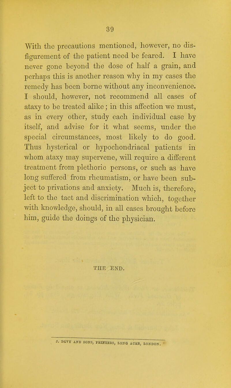 With tlie precautions mentioned, however, no dis- figurement of the patient need be feared. I have never gone beyond the dose of half a grain, and perhaps this is another reason why in my cases the remedy has been borne without any inconvenience. I should, however, not recommend all cases of ataxy to be treated alike; in this afiection we must, as in every other, study each individual case by itself, and advise for it what seems, under the special circumstances, most likely to do good. Thus hysterical or hypochondriacal patients in whom ataxy may supervene, will require a different treatment from plethoric persons, or such as have long suffered from rheumatism, or have been sub- ject to privations and anxiety. Much is, therefore, left to the tact and discrimination which, together with knowledge, should, in all cases brought before him, guide the doings of the physician. THE END. J. DATX AND SONS, rBIirtBBS, LONG AOEB, lOKDON.