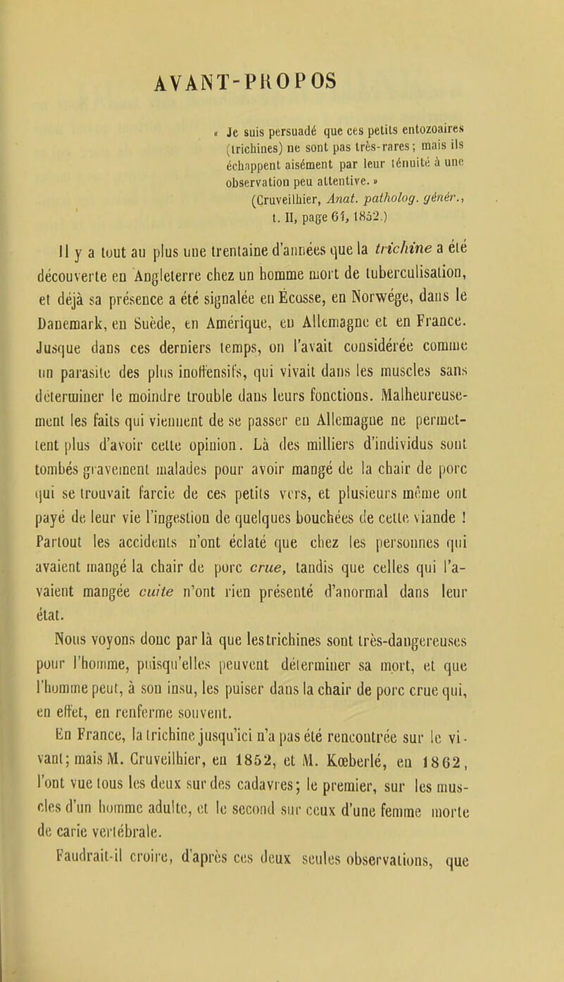 AVANT-PROPOS « Je suis persuadé que ces petits entozoaires trichines) ne sont pas très-rares; mais ils échnppent aisément par leur lénuité a une observation peu attentive. » (Cruveilhier, Anat. patholog. génér., t. H, page 6i, 1862.) Il y a tout au plus uue trentaine d'années que la trichine a été découverte en Angleterre chez un homme mort de luberculisalion, et déjà sa présence a été signalée en Écusse, en Norwége, dans le Dauemark, en Suède, en Amérique, en Allemagne et en France. Jusque dans ces derniers temps, on l'avait considérée comme un parasite des plus inoftensil's, qui vivait dans les muscles sans déterminer le moindre trouble daus leurs fonctions. Malheureuse- ment les faits qui viennent de se passer eu Allemagne ne permet- tent plus d'avoir celte opinion. Là des milliers d'individus sont tombés gravement malades pour avoir mangé de la chair de porc qui se trouvait farcie de ces petits vers, et plusieurs même ont payé de leur vie l'ingestion de quelques bouchées de celle viande ! Partout les accidents n'ont éclaté que chez les personnes qui avaient mangé la chair de porc crue, tandis que celles qui l'a- vaient mangée cuite n'ont rien présenté d'anormal dans leur état. Nous voyons donc parla que lestrichines sont très-dangereuses pour l'homme, puisqu'elles peuvent déterminer sa mort, et que l'homme peut, à son insu, les puiser dans la chair de porc crue qui, en elt'et, en renferme souvent. En France, la trichine jusqu'ici n'a pas été rencontrée sur le vi- vant; mais M. Cruveilhier, eu 1852, et M. Kœberlé, en 1862, l'ont vue tous les deux sur des cadavres; le premier, sur les mus- cles d'un homme adulte, et le second sur ceux d'une femme morte de carie vertébrale. Faudrait-il croire, d'après ces deux seules observations, que