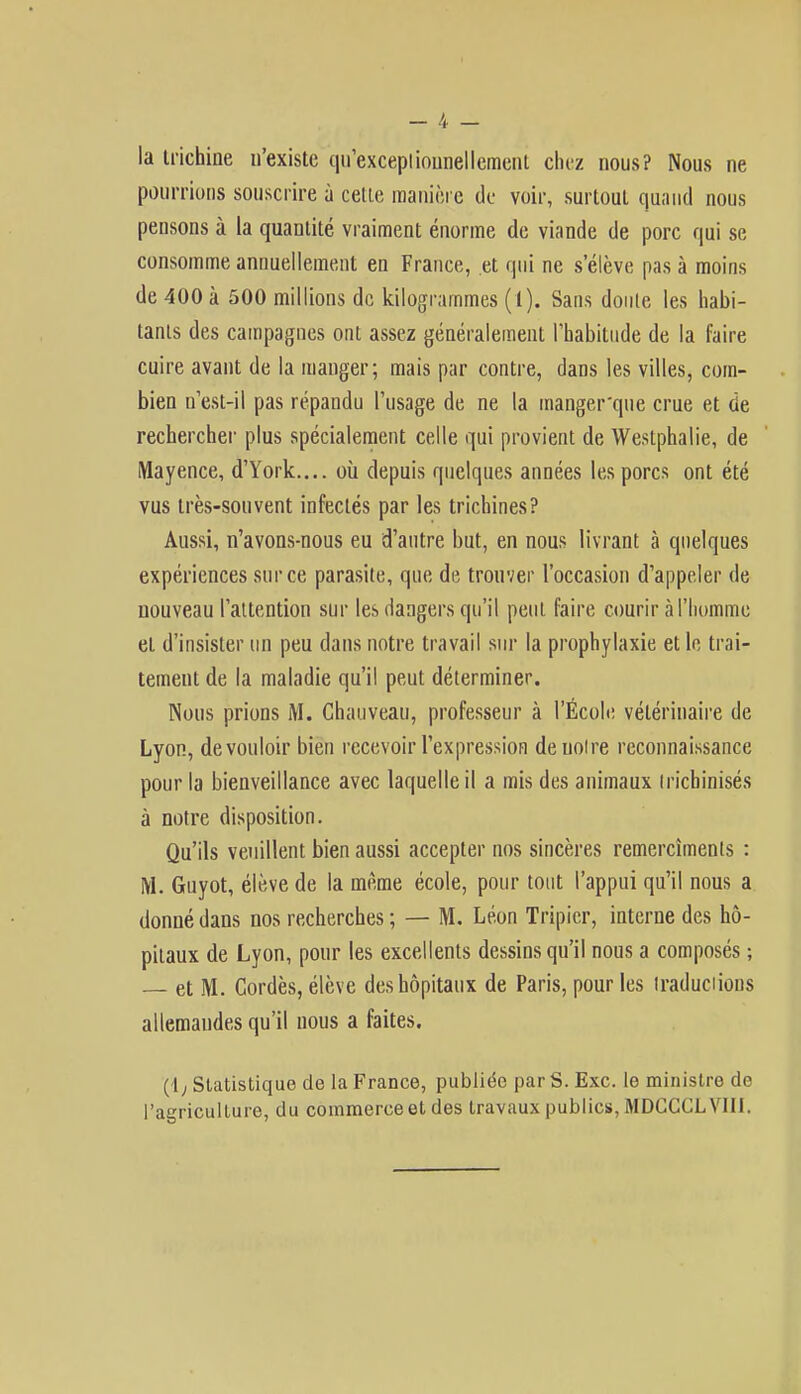 -.4 - la trichine n'existe qu'exceptionnellement chez nous? Nous ne pourrions souscrire à celle manière de voir, surtout quand nous pensons à la quantité vraiment énorme de viande de porc qui se consomme annuellement en France, et qui ne s'élève pas à moins de 400 à 500 millions de kilogrammes (1). Sans doute les habi- tants des campagnes ont assez généralement l'habitude de la faire cuire avant de la manger; mais par contre, dans les villes, com- bien n'est-il pas répandu l'usage de ne la manger'que crue et de rechercher plus spécialement celle qui provient de Westphalie, de Mayence, d'York.... où depuis quelques années les porcs ont été vus très-souvent infectés par les trichines? Aussi, n'avons-nous eu d'autre but, en nous livrant à quelques expériences sur ce parasite, que de trouver l'occasion d'appeler de nouveau l'attention sur les dangers qu'il peut faire courir à l'homme et d'insister un peu dans notre travail sur la prophylaxie et le trai- tement de la maladie qu'il peut déterminer. Nous prions M. Chauveau, professeur à l'École vétérinaire de Lyon, de vouloir bien recevoir l'expression de noire reconnaissance pour la bienveillance avec laquelle il a mis des animaux trichinisés à notre disposition. Qu'ils veuillent bien aussi accepter nos sincères remercîments : M. Guyot, élève de la même école, pour tout l'appui qu'il nous a donné dans nos recherches ; — M. Léon Tripier, interne des hô- pitaux de Lyon, pour les excellents dessins qu'il nous a composés ; et M. Cordés, élève des hôpitaux de Paris, pour les traductions allemandes qu'il nous a faites. ( I ; Statistique de la France, publiée par S. Exc. le ministre de l'agriculture, du commerce et des travaux publics, MDCCCLV1II.