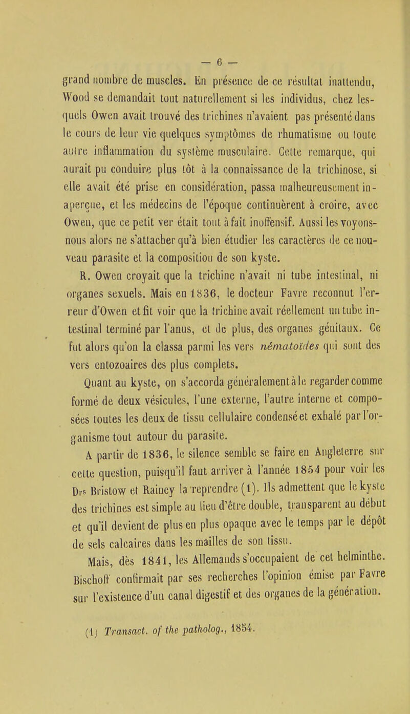 grand nombre de muscles. En présence de ce résultat inattendu, Wood se demandait tout naturellement si les individus, chez les- quels Owen avait trouvé des trichines n'avaient pas présenté dans le cours de leur vie quelques symptômes de rhumatisme ou loule autre inflammation du système musculaire. Celte remarque, qui aurait pu conduire plus tôt à la connaissance de la trichinose, si elle avait été prise en considération, passa malheureusement in- aperçue, et les médecins de l'époque continuèrent à croire, avec Owen, que ce petit ver était tout à fait inoftènsif. Aussi les voyons- nous alors ne s'attacher qu'à bien étudier les caractères de ce nou- veau parasite et la composition de son kyste. R. Owen croyait que la trichine n'avait ni tube intestinal, ni organes sexuels. Mais en 1836, le docteur Favre reconnut l'er- reur d'Owen et fit voir que la trichine avait réellement un tube in- testinal terminé par l'anus, et de plus, des organes génitaux. Ce fut alors qu'on la classa parmi les vers nématoùies qui sont des vers entozoaires des plus complets. Quant au kyste, on s'accorda généralement à le regarder comme formé de deux vésicules, l'une externe, l'autre interne et compo- sées toutes les deux de tissu cellulaire condensée! exhalé par l'or- ganisme tout autour du parasite. A partir de 1836, le silence semble se faire en Angleterre sur celte question, puisqu'il faut arriver à l'année 1854 pour voir les Drs Bristow et Raiuey la reprendre (1). Ils admettent que le kyste des trichines est simple au lieu d'être double, transparent au début et qu'il devient de plus en plus opaque avec le temps par le dépôt de sels calcaires dans les mailles de son tissu. Mais, dès 1841, les Allemands s'occupaient de cet helminthe. Bischoft' confirmait par ses recherches l'opinion émise par Favre sur rexisienced'un canal digestif et des organes de la génération. { [) Transact. of the patholog., 1854.