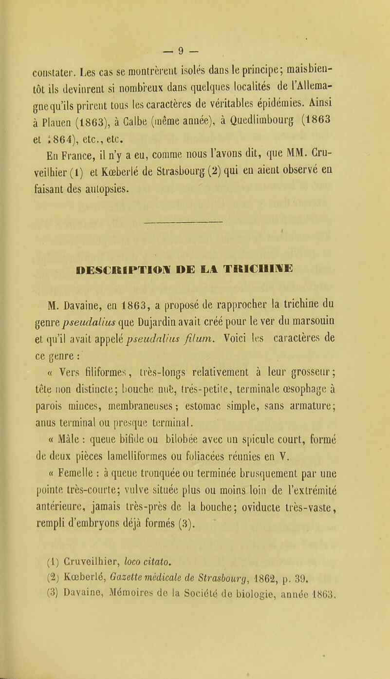 constater. Les cas se montrèrent isolés dans le principe; maisbien- tôt ils devinrent si nombreux dans quelques localités de l'Allema- gnequ'ils prirent tous les caractères de véritables épidémies. Ainsi à Plauen (1863), à Galbe (même année), à Quedlimbourg (1863 et ;864), etc., etc. En France, il n'y a eu, comme nous l'avons dit, que MM. Cru- veilhier (1) et Rœberlé de Strasbourg (2) qui eu aient observé eu faisant des autopsies. DESCRIPTION DE LA TRICHINE M. Davaine, en 1863, a proposé de rapprocher la trichine du genre pseudalius que Dujardin avait créé pour le ver du marsouin et qu'il avait appelé pseudalius filum. Voici les caractères de ce genre : « Vers filiformes, très-longs relativement à leur grosseur; tête non distincte; bouche nue, Irés-petite, terminale œsophage à parois minces, membraneuses; estomac simple, sans armature; anus terminal ou presque terminal. « Mâle : queue bifide ou bilobée avec un spicule court, formé de deux pièces lamelliformes ou foliacées réunies en V. « Femelle : à queue tronquée ou terminée brusquement par une pointe très-courte; vulve située plus ou moins loin de l'extrémité antérieure, jamais très-près de la bouche; oviducte très-vaste, rempli d'embryons déjà formés (3). (1) Cruveilhier, loco citato. (2) Kœberlé, Gazette médicale de Strasbourg, 1862, p. 39.