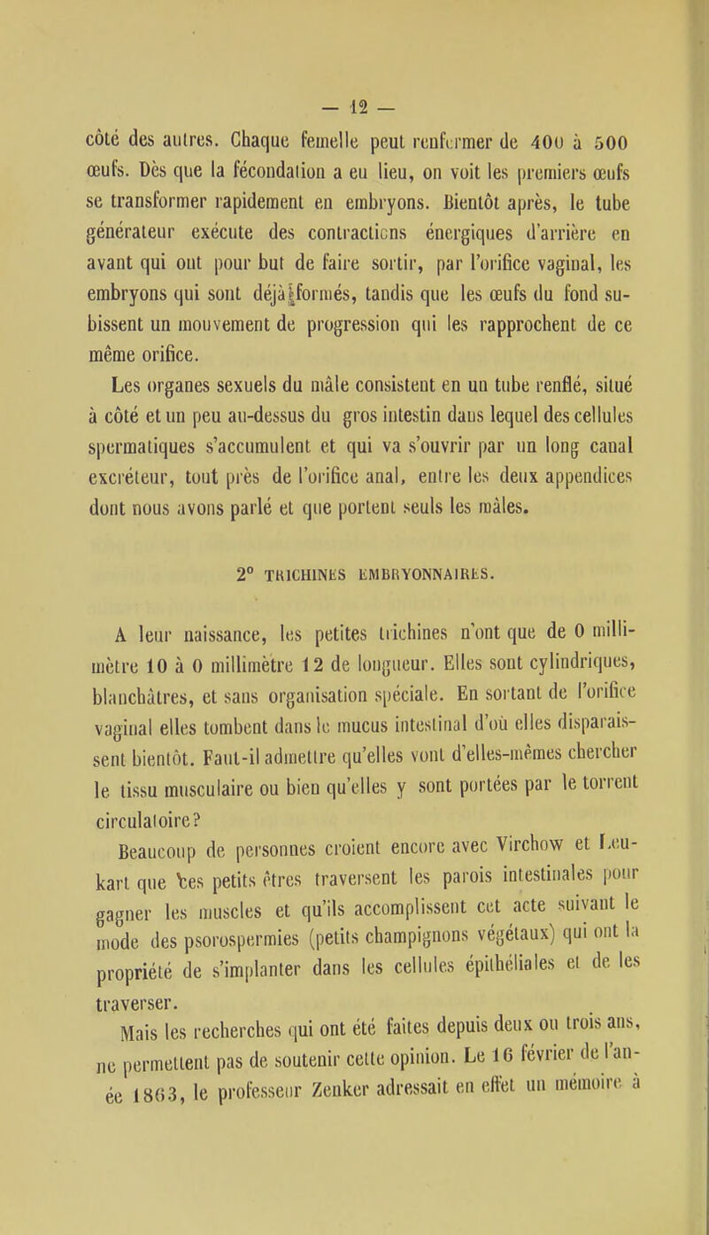 côté des autres. Chaque femelle peut renfermer de 400 à 500 œufs. Dès que la fécondation a eu lieu, on voit les premiers œufs se transformer rapidement en embryons. Bientôt après, le tube générateur exécute des contractions énergiques d'arrière en avant qui ont pour but de faire sortir, par l'orifice vaginal, les embryons qui sont déjà [formés, tandis que les œufs du fond su- bissent un mouvement de progression qui les rapprochent de ce même orifice. Les organes sexuels du mâle consistent en un tube renflé, situé à côté et un peu au-dessus du gros intestin daus lequel des cellules spermatiques s'accumulent et qui va s'ouvrir par un long caual excréteur, tout près de l'orifice anal, entre les deux appendices dont nous avons parlé et que portent seuls les mâles. 2° TKICHINliS liMBRYONNAIKtS. A leur naissance, les petites trichines n'ont que de 0 milli- mètre 10 à 0 millimètre 12 de longueur. Elles sont cylindriques, blanchâtres, et sans organisation spéciale. En sortant de l'orifice vaginal elles tombent dans le mucus intestinal d'où elles disparais- sent bientôt. Faut-il admettre qu'elles vont d'elles-mêmes chercher le tissu musculaire ou bien qu'elles y sont portées par le torrent circulatoire? Beaucoup de personnes croient encore avec Virchow et [.eu- kart que tes petits êtres traversent les parois intestinales pour gagner les muscles et qu'ils accomplissent cet acte suivant le mode des psorospermies (petits champignons végétaux) qui ont la propriété de s'implanter dans les cellules épithéliales et de les traverser. Mais les recherches qui ont été faites depuis deux ou trois ans, ne permettent pas de soutenir celte opinion. Le 16 février de l'an- ée 1863, le professeur Zenkcr adressait en effet un mémoire à