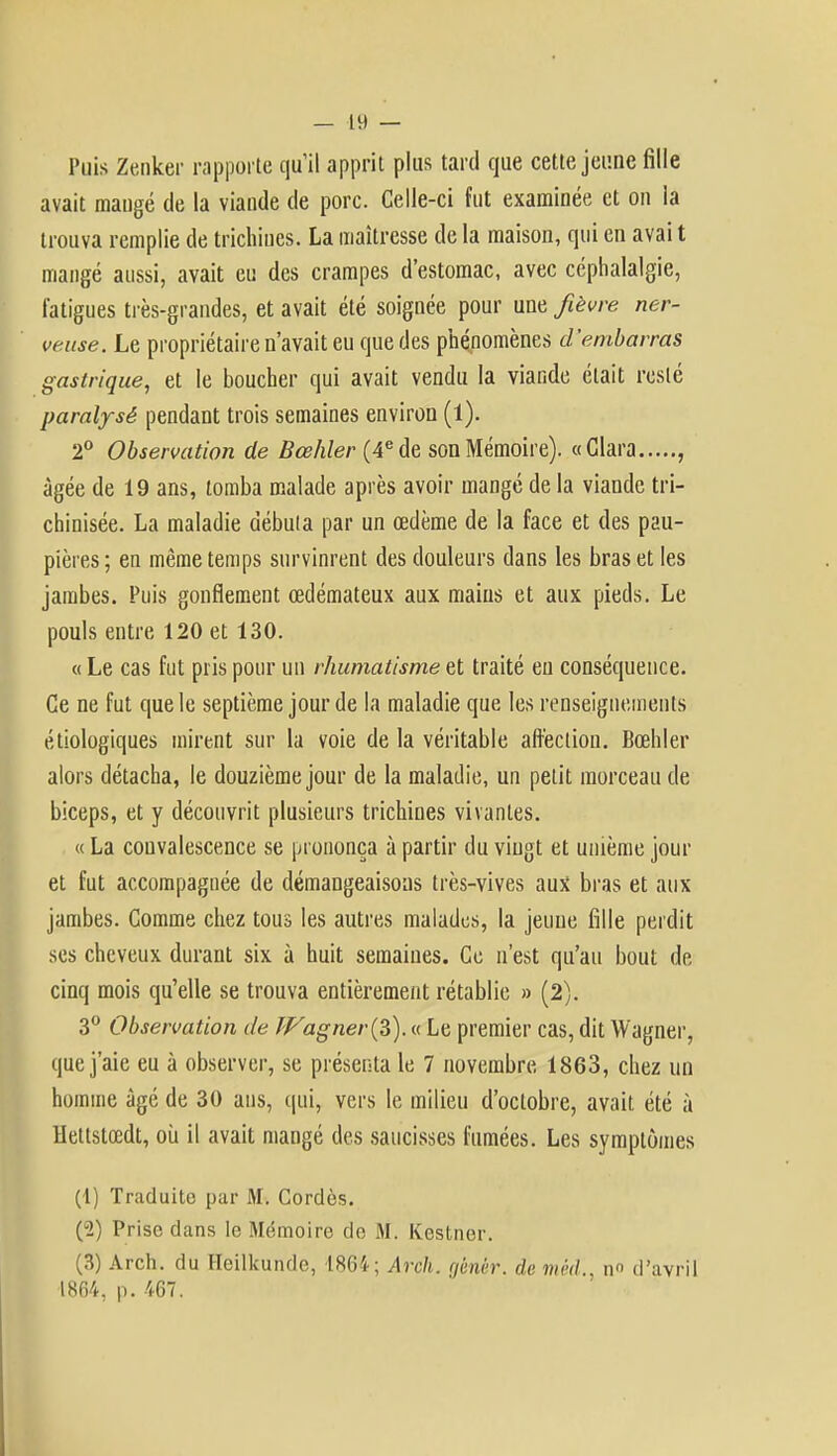 Puis Zenker rapporte qu'il apprit plus tard que cette jeune fille avait mangé de la viande de porc. Celle-ci fut examinée et on ia trouva remplie de trichines. La maîtresse de la maison, qui en avai t mangé aussi, avait eu des crampes d'estomac, avec céphalalgie, fatigues très-grandes, et avait été soignée pour une fièvre ner- veuse. Le propriétaire n'avait eu que des phénomènes d'embarras gastrique, et le boucher qui avait vendu la viande était resté paralysé pendant trois semaines environ (1). 2° Observation de Bœhler (4e de son Mémoire). «Clara , âgée de 19 ans, tomba malade après avoir mangé de la viande tri- chinisée. La maladie débuta par un œdème de la face et des pau- pières ; en même temps survinrent des douleurs dans les bras et les jambes. Puis gonflement œdémateux aux mains et aux pieds. Le pouls entre 120 et 130. « Le cas fut pris pour un rhumatisme et traité eu conséquence. Ce ne fut que le septième jour de la maladie que les renseignements étiologiques mirent sur la voie de la véritable affection. Bœhler alors détacha, le douzième jour de la maladie, un petit morceau de biceps, et y découvrit plusieurs trichines vivantes. « La convalescence se prononça à partir du vingt et unième jour et fut accompagnée de démangeaisons très-vives aux bras et aux jambes. Comme chez tous les autres malades, la jeune fille perdit ses cheveux durant six à huit semaines. Ce n'est qu'au bout de cinq mois qu'elle se trouva entièrement rétablie » (2). 3° Observation de Wagner ($). « Le premier cas, dit Wagner, que j'aie eu à observer, se présenta le 7 novembre 1863, chez un homme âgé de 30 ans, qui, vers le milieu d'octobre, avait, été à Hettstœdt, où il avait mangé des saucisses fumées. Les symptômes (1) Traduite par M. Cordés. (2) Prise dans le Mémoire do, M. Kestner. (3) Arch. du Heilkunde, 1864 ; Arch. gènèr. de mèd., n d'avril