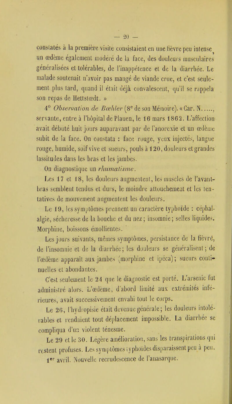 constatés à la première visite consistaient en une lièvre peu intense un œdème également modéré de la face, des douleurs musculaires généralisées et tolérables, de l'inappétence et de la diarrhée. Le malade soutenait n'avoir pas mangé de viande crue, et c'est seule- ment plus lard, quand il était déjà convalescent, qu'il se rappela son repas de Hettstœdt. » 4° Observation de Bœhler (8e de son Mémoire). « Car. N , servante, entre à l'hôpital de Plauen, le 16 mars 1862. L'affection avait débuté huit jours auparavant par de l'anorexie et un œdème subit de la face. On constata : face rouge, yeux injectés, langue rouge, humide, soif vive et sueurs, pouls à 120, douleurs et grandes lassitudes dans les bras et les jambes. On diagnostique un rhumatisme. Les 17 et 18, les douleurs augmentent, les muscles de l'avant- hras semblent tendus et durs, le moindre attouchement et les ten- tatives de mouvement augmentent les douleurs. Le 19, les symptômes prennent un caractère typhoïde : céphal- algie, sécheresse de la bouche et du nez ; insomnie; selles liquides. Morphine, boissons émoi limites. Les jours suivants, mêmes symptômes, persistance de la fièvré, de l'insomnie et de la diarrhée; les douleurs se généralisent; de l'œdème apparaît aux jambes (morphine et ipéca); sueurs conti- nuelles et abondantes. C'est seulement le 24 que le diagnostic est porté. L'arsenic fut administré alors. L'œdème, d'abord limité aux extrémités infé- rieures, avait successivement envahi tout le corps. Le 26, l'hydropisie était devenue générale; les douleurs intolé- rables et rendaient tout déplacement impossible. La diarrhée se compliqua d'un violent lénesme. Le 29 et le 30. Légère amélioration, sans les transpirations qui restent profuses. Les symptômes typhoïdes disparaissent peu à peu. 1er avril. Nouvelle recrudescence de l'anasarque.