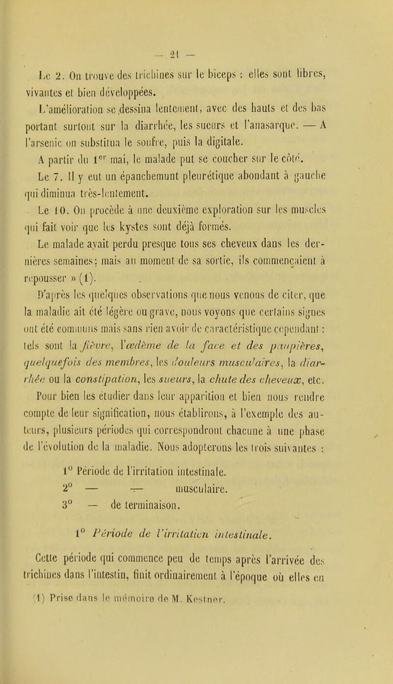 Le 2. On trouve des trichines sur le biceps : elles sont libres, vivantes et bien développées. L'amélioration se .dessina lentement, avec des hauts et des bas portant surtout sur la diarrhée, les sueurs et l'anasarque. — A l'arsenic on substitua le soufre, puis la digitale. A partir du 1er mai, le malade put se coucher sur le côté. Le 7. Il y eut un épanchemunt pleurétique abondant à gauche qui diminua très-lentement. Le 10. On procède à une deuxième exploration sur les muscles qui fait voir que les kystes sont déjà formés. Le malade avait perdu presque tous ses cheveux dans les der- nières semaines; mais au moment de sa sortie, ils commençaient à repousser » (1). D'après les quelques observations que nous venons de citer, que la maladie ait clé légère ou grave, nous voyons que certains signes ont été communs mais sans rien avoir de caractéristique cependanl : lels sont la Jiévre, Xœdème de la face et des paupières, quelquefois des membres, les douleurs muscidaires, la diar- rhée ou la constipation, les sueurs, la chute des cheveux, etc. Pour bien les étudier dans leur apparition et bien nous rendre compte de leur signification, nous établirons, à l'exemple des au- teurs, plusieurs périodes qui correspondront chacune à une phase de l'évolution de la maladie. Nous adopterons les Irois sui\antes : 1° Période de l'irritation intestinale. 2° — -r— musculaire. 3° — de terminaison. 1° Période de i irrilaticn intestinale. Cette période qui commence peu de temps après l'arrivée des trichines dans l'intestin, finit ordinairement à l'époque où elles en (1) Prise flans le mémoire de M. Kesiner.