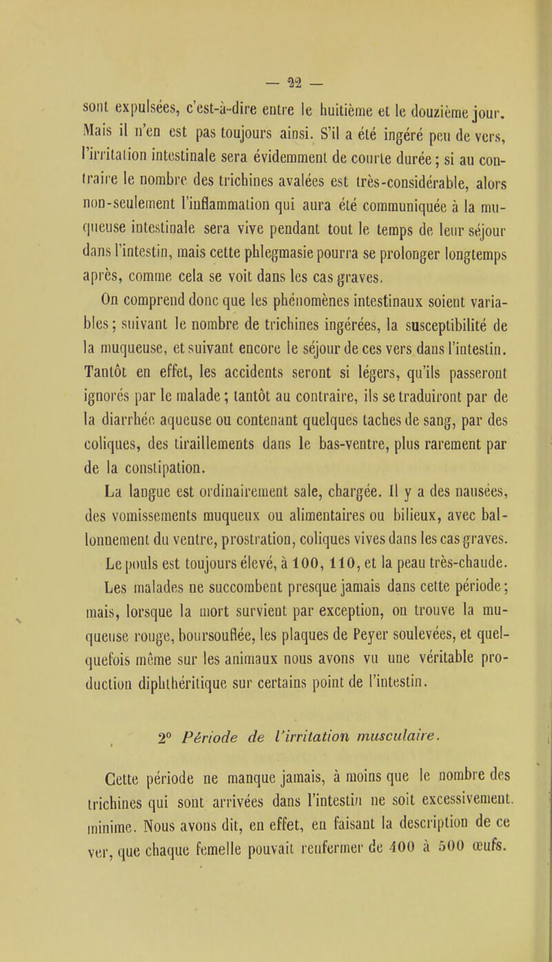 — 32 - sont expulsées, c'est-à-dire entre le huitième et le douzième jour. Mais il n'en est pas toujours ainsi. S'il a été ingéré peu de vers, l'irritation intestinale sera évidemment de courte durée ; si au con- traire le nombre des trichines avalées est très-considérable, alors non-seulement l'inflammation qui aura été communiquée à la mu- queuse intestinale sera vive pendant tout le temps de leur séjour dans l'intestin, mais cette phlegmasie pourra se prolonger longtemps après, comme cela se voit dans les cas graves. On comprend donc que les phénomènes intestinaux soient varia- bles ; suivant le nombre de trichines ingérées, la susceptibilité de la muqueuse, et suivant encore le séjour de ces vers dans l'intestin. Tantôt en effet, les accidents seront si légers, qu'ils passeront ignorés par le malade ; tantôt au contraire, ils se traduiront par de la diarrhée, aqueuse ou contenant quelques taches de sang, par des coliques, des tiraillements dans le bas-ventre, plus rarement par de la constipation. La langue est ordinairement sale, chargée. Il y a des nausées, des vomissements muqueux ou alimentaires ou bilieux, avec bal- lonnement du ventre, prostration, coliques vives dans les cas graves. Le pouls est toujours élevé, à 100,110, et la peau très-chaude. Les malades ne succombent presque jamais dans cette période ; mais, lorsque la mort survient par exception, ou trouve la mu- queuse rouge, boursouflée, les plaques de Peyer soulevées, et quel- quefois même sur les animaux nous avons vu une véritable pro- duction diphlhéritique sur certains point de l'intestin. 2° Période de l'irritation musculaire. Cette période ne manque jamais, à moins que le nombre des trichines qui sont arrivées dans l'intestin ne soit excessivement, minime. Nous avons dit, en effet, en faisant la description de ce ver, que chaque femelle pouvait renfermer de 400 à 500 œufs.